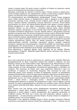 заперт в темном сарае. Он думал только о свободе, но бежать не удавалось, время
шло, и он становился все печальнее и печальнее.
Однажды солнечный луч проник в темноту сарая. Ученик заметил в двери щель,
сквозь которую пробился луч, превратился в мышь и выскользнул наружу. Мастер
увидел, что мальчик исчез, превратился в кошку и помчался за ним.
Тут развертывается ряд невообразимых превращений. Только кошка раскрыла
пасть, чтобы схватить мышь, та превратилась в рыбу и нырнула в поток. Мастер
мгновенно сделался сетью, которая вот-вот поймает рыбу. Но тут рыба превра-
тилась в фазана. Мастер, сделавшись соколом, бросился в погоню. Только фазан
почувствовал его когти, как красно-боким яблоком упал прямо в колени королю.
Мастер превратился в нож, вдруг оказавшийся в руке короля. Король собрался
разрезать яблоко, но оно исчезло, а возникла горстка проса, перед которой
оказалась курица с цыплятами, то есть мастер. Они стали быстро клевать зерна, но
последнее оставшееся обратилось в иголку. Курица вместе с цыплятами сделалась
ниткой в игольном ушке. Но иголка вспыхнула и нитка сгорела. Мастер был мертв.
Иголка превратилась в мальчика, который пошел домой к своим родителям.
Здесь целый ряд парных превращений: мышь и кошка, рыба и сеть, фазан и сокол,
яблоко и нож, просо и курица с цыплятами, иголка и нитка. В каждой из пар одна
сторона противостоит другой, будь это живые существа или предметы. Одна,
представляющая мастера, постоянно преследует другую, которая считается
учеником, каждый раз ускользающим в самый последний миг благодаря новому
превращению. Это великолепная и, благодаря превращениям, очень динамичная
охота. Обстоятельства меняются так же быстро, как действующие лица.
Если обратиться к круговой форме, сразу приходит на ум история Протея,
рассказанная в "Одиссее". Морской старец Протей, пастух тюленьих стад, вслед за
своими подопечными

367

раз в день появлялся на суше и, пересчитав их, ложился спать. Корабль Менелая,
возвращавшегося из Трои, встречным ветром был прибит к берегам, где жил
Протей, и никак не мог снова выйти в море. Проходили годы, Менелай впал в отча-
яние. Но дочь Протея сжалилась над ним и поведала, что нужно предпринять,
чтобы схватить ее отца, обладающего способностью предсказания, и заставить его
говорить. Она выкопала на берегу ямы, куда спрятались Менелай и двое его
спутников, и накрыла их тюленьими шкурами. Там, несмотря на вонь, они
терпеливо ждали, пока, наконец, на берег не выбрались тюлени, не проявившие
никакого беспокойства, а затем из моря явился Протей, пересчитал тюленьи стада и
уснул. Менелай с помощниками набросились на старца. Тот пытался ускользнуть,
превращаясь во все, что только возможно: сперва стал львом с роскошной гривой,
потом — змеей, потом — леопардом, потом — могучим кабаном. Менелай с
помощниками держали его крепко. Он превратился в воду, потом в дерево с густой
листвой; ни одно из превращений не заставило их ослабить хватку. Потом Протей
устал, принял свой обычный образ, спросил, что им от него нужно, и рассказывал, и
отвечал.
Ясно, почему этот род бегства путем превращения называется круговым. Все
происходит в одном месте. Каждое превращение — это попытка, так сказать,
прорваться в новом образе в новом направлении. Все напрасно, насильник не
ослабляет хватки. Об охоте нет и речи, она уже закончена, добыча в руках, а
превращения — это ряд попыток пленника бежать. В конце концов он смиряется с
судьбой и делает, что от него требуют.
Последней я хочу привести историю Пелея и Тетис, которые получили немалую
известность как родители Ахилла. Пелей был смертный, а Тетис — богиня, она не
 
