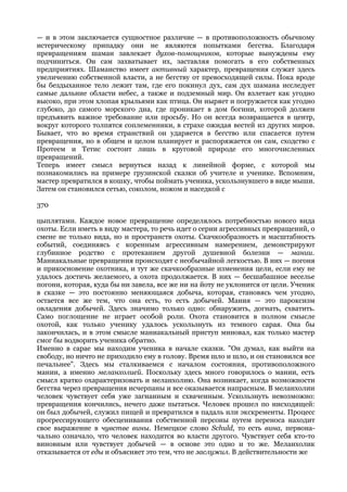 — и в этом заключается сущностное различие — в противоположность обычному
истерическому припадку они не являются попытками бегства. Благодаря
превращениям шаман завлекает духов-помощников, которые вынуждены ему
подчиниться. Он сам захватывает их, заставляя помогать в его собственных
предприятиях. Шаманство имеет активный характер, превращения служат здесь
увеличению собственной власти, а не бегству от превосходящей силы. Пока вроде
бы бездыханное тело лежит там, где его покинул дух, сам дух шамана исследует
самые дальние области небес, а также и подземный мир. Он взлетает как угодно
высоко, при этом хлопая крыльями как птица. Он ныряет и погружается как угодно
глубоко, до самого морского дна, где проникает в дом богини, которой должен
предъявить важное требование или просьбу. Но он всегда возвращается в центр,
вокруг которого толпятся соплеменники, в страхе ожидая вестей из других миров.
Бывает, что во время странствий он ударяется в бегство или спасается путем
превращения, но в общем и целом планирует и распоряжается он сам, сходство с
Протеем и Тетис состоит лишь в круговой природе его многочисленных
превращений.
Теперь имеет смысл вернуться назад к линейной форме, с которой мы
познакомились на примере грузинской сказки об учителе и ученике. Вспомним,
мастер превратился в кошку, чтобы поймать ученика, ускользнувшего в виде мыши.
Затем он становился сетью, соколом, ножом и наседкой с

370

цыплятами. Каждое новое превращение определялось потребностью нового вида
охоты. Если иметь в виду мастера, то речь идет о серии агрессивных превращений, о
смене не только вида, но и пространств охоты. Скачкообразность и масштабность
событий, соединяясь с коренным агрессивным намерением, демонстрируют
глубинное родство с протеканием другой душевной болезни — мании.
Маниакальные превращения происходят с необычайной легкостью. В них — погоня
и прикосновение охотника, и тут же скачкообразные изменения цели, если ему не
удалось достичь желаемого, а охота продолжается. В них — бесшабашное веселье
погони, которая, куда бы ни завела, все же ни на йоту не уклонится от цели. Ученик
в сказке — это постоянно меняющаяся добыча, которая, становясь чем угодно,
остается все же тем, что она есть, то есть добычей. Мания — это пароксизм
овладения добычей. Здесь значимо только одно: обнаружить, догнать, схватить.
Само поглощение не играет особой роли. Охота становится в полном смысле
охотой, как только ученику удалось ускользнуть из темного сарая. Она бы
закончилась, и в этом смысле маниакальный приступ миновал, как только мастер
смог бы водворить ученика обратно.
Именно в сарае мы находим ученика в начале сказки. "Он думал, как выйти на
свободу, но ничто не приходило ему в голову. Время шло и шло, и он становился все
печальнее". Здесь мы сталкиваемся с началом состояния, противоположного
мании, а именно меланхолией. Поскольку здесь много говорилось о мании, есть
смысл кратко охарактеризовать и меланхолию. Она возникает, когда возможности
бегства через превращения исчерпаны и все оказывается напрасным. В меланхолии
человек чувствует себя уже загнанным и схваченным. Ускользнуть невозможно:
превращения кончились, нечего даже пытаться. Человек прошел по нисходящей:
он был добычей, служил пищей и превратился в падаль или экскременты. Процесс
прогрессирующего обесценивания собственной персоны путем переноса находит
свое выражение в чувстве вины. Немецкое слово Schuld, то есть вина, первона-
чально означало, что человек находится во власти другого. Чувствует себя кто-то
виновным или чувствует добычей — в основе это одно и то же. Меланхолик
отказывается от еды и объясняет это тем, что не заслужил. В действительности же
 