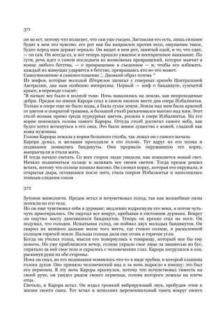 371

он не ест, потому что полагает, что сам уже съеден. Заставляя его есть, лишь сильнее
будят в нем это чувство: его рот как бы направлен против него, ощущение такое,
будто перед ним держат зеркало. Он видит в нем рот, занятый едой, и то, что едят,
— он сам. Он всегда ел, и вот теперь пришло ужасное и неотвратимое наказание. По
сути, речь идет о самом последнем из возможных превращений, которое маячит в
конце любого бегства, — о превращении в съеденное — и, чтобы его избежать,
каждый из живущих ударяется в бегство, превращаясь кто во что может.
Самоумножение и самопоглощение.',. Двоякий образ тотема ^
Из мифов, которые молодой Штрелов записал у северных аранда Центральной
Австралии, два нам особенно интересны. Первый — миф о бандикуте, сумчатой
крысе, в переводе гласит:
"В начале все было в полной тьме. Ночь навалилась на землю, как непроходимые
дебри. Предок по имени Карора спал в самом низком месте дна озера Илбалинтья.
Только в озере еще не было воды, а была сухая земля. Земля над ним была красной
от цветов и покрытой травами, и большой столб раскачивался высоко над ним. Этот
столб возник прямо среди пурпурных цветов, росших в озере Илбалинтья. На его
корне покоилась голова самого Кароры. Оттуда столб достигал самого неба, как
будто хотел воткнуться в его свод. Это было живое существо с кожей, гладкой как
кожа мужчины.
Голова Кароры лежала у корня большого столба, так лежал он с самого начала.
Карора думал, и желания приходили в его голову. Тут вдруг из его пупка и
подмышек появились бандикуты. Они прорвали окружавшую его корку,
выпрыгнули и стали жить.
И тогда начало светать. Со всех сторон люди увидели, как появляется новый свет.
Начало подниматься солнце и заливать все своим светом. Тогда предок решил
встать, потому что солнце взошло высоко. Он сломал корку, которая его окружала, и
открытая дыра, оставшаяся после него, стала озером Илбалинтья и наполнилась
темным сладким соком

372

бутонов жимолости. Предок встал и почувствовал голод, так как волшебные силы
потекли из его тела.
Но он еще чувствовал себя в дурмане; медленно вздрогнули его веки, а потом чуть-
чуть приоткрылись. Он ощупал все вокруг, пребывая в состоянии дурмана. Вокруг
он ощутил массу двигавшихся бандикутов. Теперь он крепко стал на ноги. Он
подумал, что голоден. Испытывая голод, он поймал двух молодых бандикутов. Он
сварил их немного дальше возле того места, где стояло солнце, в раскаленной
солнцем горячей земле. Пальцы солнца дали ему огонь и горячие угли.
Когда он утолил голод, мысли его повернулись к товарищу, который мог бы ему
помочь. Но уже приблизился вечер, солнце укрыло свое лицо за занавесью из бус,
спрятало за ней свое тело и скрылось с человеческих глаз. Карора погрузился в сон,
раскинув руки на обе стороны.
Пока он спал, из его подмышки появилось что-то в виде трубки, в которой слышны
голоса духов. Оно приняло человеческий вид и за ночь выросло в юношу: это был
его первенец. В эту ночь Карора проснулся, потому что почувствовал тяжесть на
своей руке, он увидел рядом своего первенца, голова которого лежала на плече
отца.
Светало, и Карора встал. Он издал громкий вибрирующий звук, пробудив этим к
жизни своего сына. Тот встал и исполнил церемониальный танец вокруг своего
 