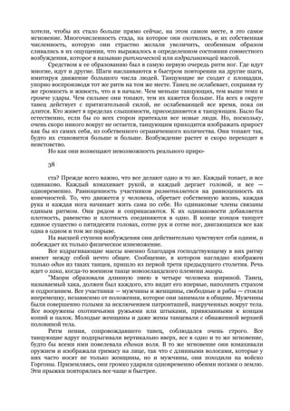 хотели, чтобы их стало больше прямо сейчас, на этом самом месте, в это самое
мгновение. Многочисленность стада, на которое они охотились, и их собственная
численность, которую они страстно желали увеличить, особенным образом
сливались в их ощущении, что выражалось в определенном состоянии совместного
возбуждения, которое я называю ритмической или вздрагивающей массой.
      Средством к ее образованию был в самую первую очередь ритм ног. Где идут
многие, идут и другие. Шаги наслаиваются в быстром повторении на другие шаги,
имитируя движение большого числа людей. Танцующие не сходят с площадки,
упорно воспроизводя тот же ритм на том же месте. Танец не ослабевает, сохраняя ту
же громкость и живость, что и в начале. Чем меньше танцующих, тем выше темп и
громче удары. Чем сильнее они топают, тем их кажется больше. На всех в округе
танец действует с притягательной силой, не ослабевающей все время, пока он
длится. Кто живет в пределах слышимости, присоединяется к танцующим. Было бы
естественно, если бы со всех сторон притекали все новые люди. Но, поскольку,
очень скоро никого вокруг не остается, танцующим приходится изображать прирост
как бы из самих себя, из собственного ограниченного количества. Они топают так,
будто их становится больше и больше. Возбуждение растет и скоро переходит в
неистовство.
      Но как они возмещают невозможность реального приро-

      38

      ста? Прежде всего важно, что все делают одно и то же. Каждый топает, и все
одинаково. Каждый взмахивает рукой, и каждый дергает головой, и все —
одновременно. Равноценность участников разветвляется на равноценность их
конечностей. То, что движется у человека, обретает собственную жизнь, каждая
рука и каждая нога начинает жить сама по себе. Но одинаковые члены связаны
единым ритмом. Они рядом и соприкасаются. К их одинаковости добавляется
плотность, равенство и плотность соединяются в одно. В конце концов танцует
единое существо о пятидесяти головах, сотне рук и сотне ног, двигающихся все как
одна в одном и том же порыве.
      На высшей ступени возбуждения они действительно чувствуют себя одним, и
побеждает их только физическое изнеможение.
      Все вздрагивающие массы именно благодаря господствующему в них ритму
имеют между собой нечто общее. Сообщение, в котором наглядно изображен
только один из таких танцев, пришло из первой трети предыдущего столетия. Речь
идет о хака, когда-то военном танце новозеландского племени маори.
      "Маори образовали длинную змею в четыре человека шириной. Танец,
называемый хака, должен был каждого, кто видит его впервые, наполнить страхом
и содроганием. Все участники — мужчины и женщины, свободные и рабы — стояли
вперемешку, независимо от положения, которое они занимали в общине. Мужчины
были совершенно голыми за исключением патронташей, накрученных вокруг тела.
Все вооружены охотничьими ружьями или штыками, привязанными к концам
копий и палок. Молодые женщины и даже жены танцевали с обнаженной верхней
половиной тела.
      Ритм пения, сопровождавшего танец, соблюдался очень строго. Все
танцующие вдруг подпрыгивали вертикально вверх, все в одно и то же мгновение,
будто бы всеми ими повелевала единая воля. В то же мгновение они взмахивали
оружием и изображали гримасу на лице, так что с длинными волосами, которые у
них часто носят не только женщины, но и мужчины, они походили на войско
Горгоны. Приземляясь, они громко ударяли одновременно обеими ногами о землю.
Эти прыжки повторялись все чаще и быстрее.
 