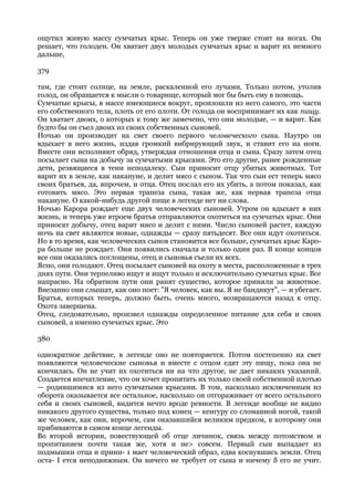 ощутил живую массу сумчатых крыс. Теперь он уже тверже стоит на ногах. Он
решает, что голоден. Он хватает двух молодых сумчатых крыс и варит их немного
дальше,

379

там, где стоит солнце, на земле, раскаленной его лучами. Только потом, утолив
голод, он обращается к мысли о товарище, который мог бы быть ему в помощь.
Сумчатые крысы, в массе имеющиеся вокруг, произошли из него самого, это части
его собственного тела, плоть от его плоти. От голода он воспринимает их как пищу.
Он хватает двоих, о которых к тому же замечено, что они молодые, — и варит. Как
будто бы он съел двоих из своих собственных сыновей.
Ночью он производит на свет своего первого человеческого сына. Наутро он
вдыхает в него жизнь, издав громкий вибрирующий звук, и ставит его на ноги.
Вместе они исполняют обряд, утверждая отношения отца и сына. Сразу затем отец
посылает сына на добычу за сумчатыми крысами. Это его другие, ранее рожденные
дети, резвящиеся в тени неподалеку. Сын приносит отцу убитых животных. Тот
варит их в земле, как накануне, и делит мясо с сыном. Так что сын ест теперь мясо
своих братьев, да, впрочем, и отца. Отец послал его их убить, а потом показал, как
готовить мясо. Это первая трапеза сына, такая же, как первая трапеза отца
накануне. О какой-нибудь другой пище в легенде нет ни слова.
Ночью Карора рождает еще двух человеческих сыновей. Утром он вдыхает в них
жизнь, и теперь уже втроем братья отправляются охотиться на сумчатых крыс. Они
приносят добычу, отец варит мясо и делит с ними. Число сыновей растет, каждую
ночь на свет являются новые, однажды — сразу пятьдесят. Все они идут охотиться.
Но в то время, как человеческих сынов становится все больше, сумчатых крыс Каро-
ра больше не рождает. Они появились сначала и только один раз. В конце концов
все они оказались поглощены, отец и сыновья съели их всех.
Ясно, они голодают. Отец посылает сыновей на охоту в места, расположенные в трех
днях пути. Они терпеливо ищут и ищут только и исключительно сумчатых крыс. Все
напрасно. На обратном пути они ранят существо, которое приняли за животное.
Внезапно они слышат, как оно поет: "Я человек, как вы. Я не бандикут", — и убегает.
Братья, которых теперь, должно быть, очень много, возвращаются назад к отцу.
Охота завершена.
Отец, следовательно, произвел однажды определенное питание для себя и своих
сыновей, а именно сумчатых крыс. Это

380

однократное действие, в легенде оно не повторяется. Потом постепенно на свет
появляются человеческие сыновья и вместе с отцом едят эту пищу, пока она не
кончилась. Он не учит их охотиться ни на что другое, не дает никаких указаний.
Создается впечатление, что он хочет пропитать их только своей собственной плотью
— родившимися из него сумчатыми крысами. В том, насколько исключенным из
оборота оказывается все остальное, насколько он отгораживает от всего остального
себя и своих сыновей, видится нечто вроде ревности. В легенде вообще не видно
никакого другого существа, только под конец — кенгуру со сломанной ногой, такой
же человек, как они, впрочем, сам оказавшийся великим предком, к которому они
прибиваются в самом конце легенды.
Во второй истории, повествующей об отце личинок, связь между потомством и
пропитанием почти такая же, хотя и не> совсем. Первый сын выпадает из
подмышки отца и прини- 1 мает человеческий образ, едва коснувшись земли. Отец
оста- I ется неподвижным. Он ничего не требует от сына и ничему § его не учит.
 