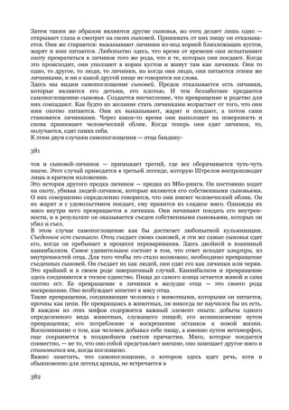 Затем таким же образом являются другие сыновья, но отец делает лишь одно —
открывает глаза и смотрит на своих сыновей. Принимать от них пищу он отказыва-
ется. Они же стараются: выкапывают личинки из-под корней близлежащих кустов,
жарят и ими питаются. Любопытно здесь, что время от времени они испытывают
охоту превратиться в личинок того же рода, что и те, которых они поедают. Когда
это происходит, они уползают в корни кустов и живут там как личинки. Они то
одно, то другое, то люди, то личинки, но когда они люди, они питаются этими же
личинками, и ни о какой другой пище не говорится ни слова.
Здесь мы видим самопоглощение сыновей. Предок отказывается есть личинки,
которые являются его детьми, его плотью. И тем беззаботнее предаются
самопоглощению сыновья. Создается впечатление, что превращение и родство для
них совпадают. Как будто их желание стать личинками возрастает от того, что они
ими охотно питаются. Они их выкапывают, жарят и поедают, а потом сами
становятся личинками. Через какое-то время они выползают на поверхность и
снова принимают человеческий облик. Когда теперь они едят личинок, то,
получается, едят самих себя.
К этим двум случаям самопоглощения — отца бандику-

381

тов и сыновей-личинок — примыкает третий, где все оборачивается чуть-чуть
иначе. Этот случай приводится в третьей легенде, которую Штрелов воспроизводит
лишь в кратком изложении.
Это история другого предка личинок — предка из Мбо-ринги. Он постоянно ходит
на охоту, убивая людей-личинок, которые являются его собственными сыновьями.
О них совершенно определенно говорится, что они имеют человеческий облик. Он
их жарит и с удовольствием поедает, ему нравится их сладкое мясо. Однажды их
мясо внутри него превращается в личинки. Они начинают поедать его внутрен-
ности, и в результате он оказывается съеден собственными сыновьями, которых он
убил и съел.
В этом случае самопоглощение как бы достигает любопытной кульминации.
Съеденное ест съевшего. Отец съедает своих сыновей, и эти же самые сыновья едят
его, когда он пребывает в процессе переваривания. Здесь двойной и взаимный
каннибализм. Самое удивительное состоит в том, что ответ исходит изнутри, из
внутренностей отца. Для того чтобы это стало возможно, необходимо превращение
съеденных сыновей. Он съедает их как людей, они едят его как личинки или черви.
Это крайний и в своем роде завершенный случай. Каннибализм и превращение
здесь соединяются в тесное единство. Пища до самого конца остается живой и сама
охотно ест. Ее превращение в личинки в желудке отца — это своего рода
воскрешение. Оно возбуждает аппетит к мясу отца.
Такие превращения, соединяющие человека с животными, которыми он питается,
прочны как цепи. Не превращаясь в животных, он никогда не научился бы их есть.
В каждом из этих мифов содержится важный элемент опыта: добыча одного
определенного вида животных, служащего пищей; его возникновение путем
превращения; его потребление и воскрешение останков к новой жизни.
Воспоминание о том, как человек добывал себе пищу, а именно путем метаморфоз,
еще сохраняется в позднейшем святом причастии. Мясо, которое поедается
совместно, — не то, что оно собой представляет внешне, оно замещает другое мясо и
становится им, когда поглощено.
Важно заметить, что самопоглощение, о котором здесь идет речь, хотя и
обыкновенно для легенд аранда, не встречается в

382
 