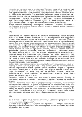 болезнью поучительны в двух отношениях. Массовые процессы и процессы пре-
вращений в ней своеобразно переплетаются, их здесь труднее разделить, чем во
всех других контекстах. Здесь узнаешь о превращении столько же, сколько о массе,
и в конце концов остаешься при убеждении, что самое лучшее — наблюдать их в
нераздельном или хотя бы, по возможности, неразделенном виде. Чтобы получить
представление о природе алкогольных галлюцинаций, приведем их описания из
работ Кре-пелина и Блейлера. Оба автора видят их не совсем одинаково, но то, что у
обоих совпадает, будет считаться имеющим больше доказательной силы.
"Среди ложных восприятий, вызываемых делирием, — говорит Крепелин, —
преобладают зрительные. Видения обычно очень отчетливы, редко туманны и
неопределенны, имеют

384

угрожающий, отталкивающий характер. Больные воспринимают их как реальные,
реже — как искусственные феномены по типу кинематографа или волшебного
фонаря, придуманные с целью их развлечь, или, наоборот, напугать. Массами
появляются мелкие и крупные предметы, пыль, хлопья, монеты, рюмки, бутылки,
палки. Они почти всегда оживленно движутся, иногда двоятся. Наверное, этим
непостоянством восприятий можно объяснить частое появление носящихся вокруг
животных. Они шмыгают между ног, жужжат в воздухе, обсиживают пищу. Все
кишит пауками "с золотыми крыльями", жуками, клопами, змеями, колючими
гусеницами, крысами, собаками, хищными животными... Множества людей,
вражеские рыцари, иногда даже "на ходулях", набрасываются на больного или
проходят мимо него длинными, причудливыми шествиями; страшного вида
кикиморы, уродцы, маленькие человечки, чертики, домовые, привидения всовыва-
ют головы в дверь, шмыгают под мебелью, карабкаются по лестницам. Реже
встречаются свежие смеющиеся девушки или непристойные сцены, рождественские
обряды, театральные представления..."
"...Особенные накожные ощущения порождают у больного представление о том, что
по нему ползают муравьи, пауки, жабы... Ему кажется, что его оплетают тонкими
нитями, обрызгивают водой, кусают, колют, стреляют. Вокруг в огромных
количествах лежат деньги. Он их собирает, ясно ощущая в своих пальцах, а они
вдруг разбегаются как ртуть. Все, что он пытается схватить, ускользает,
расползается или вдруг вырастает до чудовищных размеров, чтобы опять
распасться, растечься, раскатиться...
Маленькие узелки и структурные нарушения в ткани кажутся блохами на
простынях, трещины в тарелке — иголками, в стенах открываются потайные
двери...
Больной абсолютно неспособен к упорядоченному поведению, галлюцинации
поглощают его целиком. Он редко воспринимает их созерцательно, чаще они
побуждают его к деятельности. Он не может оставаться в постели и рвется в дверь,
потому что пришло время его казни, и все ждут. Он потешается над причудливыми
животными, отшатывается от жужжащих птиц, стряхивает гусениц, давит жуков,
растопыренными пальцами ловит блох, собирает лежащие вокруг день-

385

ги, пытается разорвать опутывающие его нити, с усилием перепрыгивает через
растянутую по земле проволоку".
"Алкогольному делирию, — подводит итог Крепелин, — присущ массовидный
характер ложных восприятий и их разнообразное живое движение: появление,
скольжение, расплывание".
 