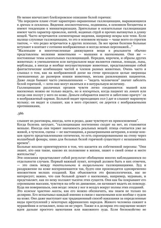 Не менее впечатляет блейлеровское описание белой горячки:
"На переднем плане стоят характерно окрашенные галлюцинации, выражающиеся
в зрении и осязании. Видения множественны, подвижны, в основном бесцветны и
имеют тенденцию к миниатюризации. Зрительные и осязательные галлюцинации
имеют часто характер проволок, нитей, водяных струй и прочих вытянутых в длину
вещей. Часто встречаются элементарные видения, например искры или тени. Если
налицо слуховые галлюцинации, то это в основном музыка — чаще всего со строгим
тактом, — что редко встречается в других психозах. За все время болезни больные
вступают в контакт с сотнями воображенных и всегда немых персонажей..."
"Маленькие и многочисленные движущиеся вещи в реальности обычно
представлены мелкими животными — мышами и насекомыми. Они же —
постоянные темы алкогольных галлюцинаций. Нередки, впрочем, и образы других
животных: в уменьшенном или натуральном виде являются свиньи, лошади, львы,
верблюды, а иногда и вообще несуществующие животные, представляющие собой
фантастические комбинации частей и членов разных животных. Очень часто я
слышал о том, как на воображенной доске на стене проходили целые зверинцы
уменьшенных до размеров кошки животных, весьма развлекавших пациентов.
Даже люди бывают часто уменьшенными — "видеть человечков" значит заболеть
белой горячкой, — хотя они могут являться и в натуральную величину.
Галлюцинации различных органов чувств легко соединяются: мышей или
насекомых можно не только видеть, но и коснуться, когда пациент их ловит или
когда они ползут у него по коже. Деньги собираются вместе и заботливо прячут-' ся
в воображаемый карман. Больной видит проходящих сол-) дат и слышит маршевую
музыку; он видит и слышит, как в него стреляют; он дерется с воображаемыми
противниками,

.386

слышит их разговоры, иногда, хотя и редко, даже чувствует их прикосновения".
Когда болезнь затухает, "галлюцинации постепенно сходят на нет, их становится
меньше. Иногда они теряют значимость реальных вещей: птица считается уже не
живой, а чучелом, сцены — не настоящими, а разыгранными актерами, в конце кон-
цов просто представленными оптически, то есть спроецированными на стену через
волшебный фонарь; кино для больных белой горячкой существует с незапамятных
времен".
Больные вполне ориентируются в том, что касается их собственной персоны: "Они
знают, кто они такие, каково их положение в жизни, знают о своей семье и месте
жительства".
Эти описания представляют собой результат обобщения многих наблюдавшихся по
отдельности случаев. Первый важный пункт, который должен быть в них отмечен,
— это связь между тактильными и визуальными галлюцинациями. Зуд и
раздражение на коже воспринимаются так, будто они производятся одновременно
множеством мелких созданий. Как объясняется это физиологически, нас не
интересует; важно, что сам больной думает о насекомых, например, муравьях, и
представляет, как по нему ползают тысячи этих существ. Они как бы покрывают его
огромными массами, чувствуя на себе их движение, он начинает видеть их повсюду.
Куда ни повернешься, они везде: земля у ног и воздух вокруг полны этих созданий.
Это кожное чувство массы, как его можно обозначить, мы знаем не только по
делирию. Его испытывал каждый именно в связи с насекомыми или вообще с зудом
на коже. Оно даже выступает как традиционный способ наказания за определенные
виды преступлений у некоторых африканских народов. Живого человека сажают в
муравейник и оставляют, пока он не умрет. Также и в делирии это ощущение может
идти дальше простого щекотания или накожного зуда. Если беспокойство не
 