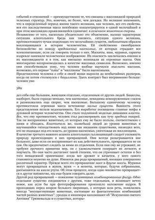 событий и отношений — преимущественно те, что связаны с массовидной природой
телесных структур. Это, конечно, не более, чем догадка. Но нелишне напомнить,
что в определенный период жизни такого великана, как человек, все его свойства,
вся его наследственная масса неизбежно концентрируется в одной мельчайшей и
при этом массовидно проявляющейся единичке: в семенном животном спермы.
Независимо от того, насколько убедительно это объяснение, налицо характерная
ситуация алкогольного бреда как такового, ситуация одного великана,
противостоящего тучам атакующих его мельчайших существ, любопытным образом
воплощающаяся в истории человечества. Ей свойственно своеобразное
беспокойство по поводу вредоносных насекомых, от которых страдают все
млекопитающие, если уж говорить только о них. Москиты, вши, муравьи, саранча
издревле занимали человеческое воображение. Их опасность заключалась именно в
их массовидности и в том, как внезапно возникали их огромные массы. Они
многократно воспроизводились в качестве массовых символов. Возможно, именно
они способствовали тому, что человек вообще научился мыслить массами,
возможно, его первые "тьмы" и "миллионы" были насекомыми.
Представления человека о себе и своей мощи выросли до необычайных размеров,
когда он потом столкнулся с бациллами. Здесь контраст был несравненно больше:
человек уви-

389

дел себя еще большим, живущим отдельно, отделенным от других людей. Бациллы,
наоборот, были гораздо меньше, чем насекомые, невидимы невооруженным глазом
и размножались еще скорее, чем насекомые. Большому единичному человеку
противостояла огромная масса исчезающе малых существ. Важность этого
представления нельзя недооценивать. Его выработке посвящены главные мифы в
духовной истории человечества. Оно стало подлинной моделью динамики власти.
Все, что ему противостоит, человек стал рассматривать как тучу вредных тварей.
Так он воспринимал животных, от которых ему не было пользы, соответственно с
ними и обходясь. Властитель же, низведший людей до уровня животных и
научившийся господствовать над ними как низшими существами, низводил всех,
кто не подпадал под его власть, до уровня насекомых, уничтожая их миллионами.
В качестве третьего важного аспекта алкогольных галлюцинаций следует упомянуть
природу происходящих в них превращений. Они всегда разыгрываются вне
больного; даже если он воспринимает их как действительность, превращается не он
сам. Он предпочитает следить за ними из отдаления. Если они ему не угрожают, не
требуют срочного принятия мер, он с удовольствием созерцает их легкость и
текучесть. Но они часто достигают такой степени, что он утрачивает остатки и без
того ненадежной ориентации: когда все дрожит и качается, у него самого
становится неуютно на душе. Имеются два рода превращений, носящих совершенно
различный характер. Прежде всего это превращение масс в другие массы. Муравьи
могут превращаться в жуков, жуки — в монеты, которые, будучи собранными,
рассыпаются на капли ртути. Об этом процессе, когда одно множество превращает-
ся в другое множество, мы еще будем говорить далее.
Другой род превращений — появление чудовищных комбинированных фигур. Одно
отдельное существо соединяется с другим, тоже отдельным, и возникает нечто
новое, как если бы при фотографировании произошло наложение кадров. В
проходящих перед взором больного зверинцах, о которых шла речь, появлялись
иногда "несуществующие животные, состоящие из фантастических комбинаций
частей разных животных"; уродцы и кикиморы напоминают об "Искушении святого
Антония" Грюневальда и о существах, которы-
 