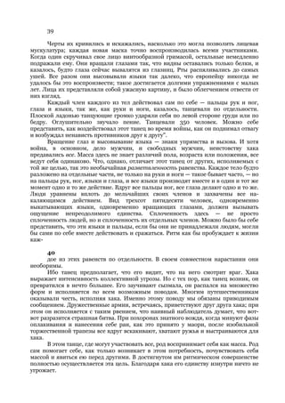 39

      Черты их кривились и искажались, насколько это могла позволить лицевая
мускулатура; каждая новая маска точно воспроизводилась всеми участниками.
Когда один скручивал свое лицо винтообразной гримасой, остальные немедленно
подражали ему. Они вращали глазами так, что видны оставались только белки, и
казалось, будто глаза сейчас вывалятся из глазниц. Рты распяливались до самых
ушей. Все разом они высовывали языки так далеко, что европейцу никогда не
удалось бы это воспроизвести; такое достигается долгими упражнениями с малых
лет. Лица их представляли собой ужасную картину, и было облегчением отвести от
них взгляд.
      Каждый член каждого из тел действовал сам по себе — пальцы рук и ног,
глаза и языки, так же, как руки и ноги, казалось, танцевали по отдельности.
Плоской ладонью танцующие громко ударяли себя по левой стороне груди или по
бедру. Оглушительно звучало пение. Танцевали 350 человек. Можно себе
представить, как воздействовал этот танец во время войны, как он поднимал отвагу
и возбуждал ненависть противников друг к другу".
      Вращение глаз и высовывание языка — знаки упрямства и вызова. И хотя
война, в основном, дело мужчин, и свободных мужчин, неистовству хака
предавались все. Масса здесь не знает различий пола, возраста или положения, все
ведут себя одинаково. Что, однако, отличает этот танец от других, исполняемых с
той же целью, так это необычайная разветвленность равенства. Каждое тело будто
разложено на отдельные части, не только на руки и ноги — такое бывает часто, — но
на пальцы рук, ног, языки и глаза, и все языки производят вместе и в один и тот же
момент одно и то же действие. Вдруг все пальцы ног, все глаза делают одно и то же.
Люди уравнены вплоть до мельчайших своих членов и захвачены все на-
каляющимся действием. Вид трехсот пятидесяти человек, одновременно
выкатывающих языки, одновременно вращающих глазами, должен вызывать
ощущение непреодолимого единства. Сплоченность здесь — не просто
сплоченность людей, но и сплоченность их отдельных членов. Можно было бы себе
представить, что эти языки и пальцы, если бы они не принадлежали людям, могли
бы сами по себе вместе действовать и сражаться. Ритм как бы пробуждает к жизни
каж-

      40
      дое из этих равенств по отдельности. В своем совместном нарастании они
необоримы.
      Ибо танец предполагает, что его видит, что на него смотрит враг. Хака
выражает интенсивность коллективной угрозы. Но с тех пор, как танец возник, он
превратился в нечто большее. Его заучивают сызмала, он распался на множество
форм и исполняется по всем возможным поводам. Многим путешественникам
оказывали честь, исполняя хака. Именно этому поводу мы обязаны приводимым
сообщением. Дружественные армии, встречаясь, приветствуют друг друга хака; при
этом он исполняется с таким рвением, что наивный наблюдатель думает, что вот-
вот разразится страшная битва. При похоронах знатного вождя, когда минуют фазы
оплакивания и нанесения себе ран, как это принято у маори, после изобильной
торжественной трапезы все вдруг вскакивают, хватают ружья и выстраиваются для
хака.
      В этом танце, где могут участвовать все, род воспринимает себя как масса. Род
сам помогает себе, как только возникает в этом потребность, почувствовать себя
массой и явиться ею перед другими. В достигнутом им ритмическом совершенстве
полностью осуществляется эта цель. Благодаря хака его единству изнутри ничто не
угрожает.
 