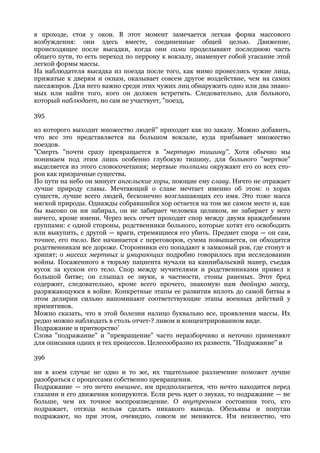 в проходе, стоя у окон. В этот момент замечается легкая форма массового
возбуждения: они здесь вместе, соединенные общей целью. Движение,
происходящее после высадки, когда они сами проделывают последнюю часть
общего пути, то есть переход по перрону к вокзалу, знаменует собой угасание этой
легкой формы массы.
На наблюдателя высадка из поезда после того, как мимо пронеслись чужие лица,
прижатые к дверям и окнам, оказывает совсем другое воздействие, чем на самих
пассажиров. Для него важно среди этих чужих лиц обнаружить одно или два знако-
мых или найти того, кого он должен встретить. Следовательно, для больного,
который наблюдает, но сам не участвует, "поезд,

395

из которого выходит множество людей" приходит как по заказу. Можно добавить,
что все это представляется на большом вокзале, куда прибывает множество
поездов.
"Смерть "почти сразу превращается в "мертвую тишину". Хотя обычно мы
понимаем под этим лишь особенно глубокую тишину, для больного "мертвое"
выделяется из этого словосочетания; мертвые толпами окружают его со всех сто-
рон как призрачные существа.
По пути на небо он минует ангельские хоры, поющие ему славу. Ничто не отражает
лучше природу славы. Мечтающий о славе мечтает именно об этом: о хорах
существ, лучше всего людей, бесконечно возглашающих его имя. Это тоже масса
мягкой природы. Однажды собравшийся хор остается на том же самом месте и, как
бы высоко он ни забирал, он не забирает человека целиком, не забирает у него
ничего, кроме имени. Через весь отчет проходит спор между двумя враждебными
группами: с одной стороны, родственники больного, которые хотят его освободить
или выкупить, с другой — враги, стремящиеся его убить. Предмет спора — он сам,
точнее, его тело. Все начинается с переговоров, сумма повышается, он обходится
родственникам все дороже. Сторонники его попадают в замковый ров, где стонут и
хрипят; о массах мертвых и умирающих подробно говорилось при исследовании
войны. Посаженного в тюрьму пациента мучали на каннибальский манер, съедая
кусок за куском его тело. Спор между мучителями и родственниками привел к
большой битве; он слышал ее звуки, в частности, стоны раненых. Этот бред
содержит, следовательно, кроме всего прочего, знакомую нам двойную массу,
разряжающуюся в войне. Конкретные этапы ее развития вплоть до самой битвы в
этом делирии сильно напоминают соответствующие этапы военных действий у
примитивов.
Можно сказать, что в этой болезни налицо буквально все, проявления массы. Их
редко можно наблюдать в столь отчет-? ливом и концентрированном виде.
Подражание и притворство?
Слова "подражание" и "превращение" часто неразборчиво и неточно применяют
для описания одних и тех процессов. Целесообразно их развести. "Подражание" и

396

ни в коем случае не одно и то же, их тщательное различение поможет лучше
разобраться с процессами собственно превращения.
Подражание — это нечто внешнее, им предполагается, что нечто находится перед
глазами и его движения копируются. Если речь идет о звуках, то подражание — не
больше, чем их точное воспроизведение. О внутреннем состоянии того, кто
подражает, отсюда нельзя сделать никакого вывода. Обезьяны и попугаи
подражают, но при этом, очевидно, совсем не меняются. Им неизвестно, что
 