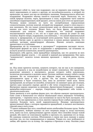 представляет собой то, чему они подражают, оно не пережито ими изнутри. Они
могут перескакивать от одного к другому, но последовательность, в которой это
происходит, не имеет для них ни малейшего значения. Поверхностность облегчает
подражание. Подражают обычно какой-то отдельной черте. Поскольку это, по
самой природе явления, черта, бросающаяся в глаза, подражание часто кажется
способным охарактеризовать свой предмет, хотя на самом деле этого не происходит.
Человека можно опознать по часто им употребляемым определенным
словосочетаниям, поэтому попугай, который ему подражает, может в этом смысле о
нем напомнить. Но эти самые словосочетания вовсе не обязательно характерны
именно для этого человека. Может быть, это были фразы, произнесенные
специально для попугая. Тогда оказывается, что попугай подражает
несущественным чертам, и тот, кто не в курсе дела, никогда не узнает по ним
человека. Короче говоря, подражание, или имитация, — это самый первоначальный
импульс к превращению, не получающий затем развития. Такие импульсы могут
следовать быстро один за другим и относиться к самым разным предметам, что
особенно наглядно демонстрируют обезьяны. Именно легкость имитации
препятствует ее углублению.
Превращение же по отношению к двухмерное™ подражания выглядит телом.
Переходной формой на пути от подражания к превращению, где остановка на
полпути делается сознательно, является притворство.
Выказывать себя другом, имея враждебные намерения, как это делается во всех
позднейших формах власти, — это ранний и важный род превращения. Оно здесь
"поверхностно", касается только внешних признаков — шерсти, рогов, голоса,
поход-

397

ки. Под ними прячется охотник, сущность которого, так же как и его намерения,
ими не затронута и под их воздействием не может измениться. Это предельное
разделение внешнего и внутреннего, дальше которого пойти невозможно,
полностью воплощается в явлении маски. Охотник свободно владеет собой и своим
оружием. Но он господствует и над образом зверя, им изображаемого. Он
распоряжается сразу и тем, и другим. Он, так сказать, является обоими
одновременно и будет оставаться ими, пока не достигнет своей цели. Поток
превращений, на которые он способен, остановлен: он занимает сразу две позиции,
причем одна находится внутри другой и обе четко отграничены друг от друга.
Внутреннее хорошо запрятано за внешним. Дружественно-безвредное — снаружи,
враждебно-смертельное — внутри. Смертельное обнаруживает себя только в
заключительном акте.
Такая двоякость и есть крайняя форма того, что обычно именуют притворством.
Само слово в буквальном его смысле (буквальный смысл немецкого Verstellung,
притворство, — перемена места, или положения) не могло бы быть нагляднее, чем
оно есть. Но оно применялось к столь многим гораздо более слабым процессам, что
утратило большую часть своей выразительности. Называя притворством
дружественный образ, в котором скрывается враждебный, я пытаюсь восстановить
строгий смысл этого слова.
"У одного мойщика был осел, способный носить необычайно большие грузы. Чтобы
его прокормить, мойщик накинул на него тигриную шкуру и, когда спустилась
ночь, вывел на поле, принадлежащее другим людям. Осел спокойно поедал чужой
урожай, ибо никто не осмеливался прийти и прогнать его, принимая его за тигра.
Но однажды появился охотник. Облачившись в серую как пыль накидку и держа
наготове лук, он стал подкрадываться к хищнику. Увидев его, осел возбудился от
любви, ибо принял его за ослицу. Он закричал и бросился к нему. Охотник узнал
 
