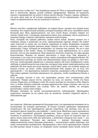 осла по голосу и убил его". Эта индийская сказка об "Осле в тигровой шкуре" содер-
жит в нескольких фразах целый учебник превращения. Никому не удавалось
сказать о превращении так много в таком малом объеме. Следует, однако, добавить,
что речь здесь идет не об истоках превращения, а об его применениях. Но неко-
торые из применений не так уж отдалены от истоков.

398

Начать хотя бы с профессии мойщика: он стирает белье, которое есть вторая кожа
человека. Это старательный мойщик, который подобрал себе осла, способного нести
большой груз. Ведь предполагается, что осел носит белье, которое стирает его
хозяин. Среди кож, с которыми приходится иметь дело мойщику, могла оказаться и
тигровая шкура, ставшая, собственно, центром этой истории.
Ослу, который так хорошо работает, нужно много пищи. Хозяин одевает его в
тигровую шкуру и выпускает на поле, принадлежащее другим людям. Он может
здесь наесться от души, все его боятся, принимая за тигра. Безвредное создание
скрыто здесь под шкурой опасного зверя. Однако сам он не понимает, что с ним
происходит. Страх, который он возбуждает, не понятен ему самому. Он ест в свое
удовольствие и без помех. Люди, не смеющие к нему приблизиться, не в силах
постичь, чем он там занимается. Они страшатся могучего существа, их страх сродни
благоговению. Именно он мешает разглядеть в тигре осла. Они держатся в
отдалении, и он, пока он не подает голоса, может насыщаться беспрепятственно. Но
вот появляется охотник, не такой, как обыкновенные люди: он храбр и у него име-
ется лук, позволяющий справиться с опасным зверем. Он хочет подобраться к нему
поближе и переоблачается под существо, которым тигр может заинтересоваться как
добычей. На нем серая как пыль накидка, может быть даже, это ослиная шкура; во
всяком случае, он хочет, чтобы предполагаемый тигр держал его за осла. Его
притворство — это притворство опасного существа, выдающего себя за безвредное.
Уже самые древние охотники применяли это средство, чтобы подобраться ближе к
добыче.
Соль истории состоит в том, что наевшийся досыта осел почувствовал себя
одиноким. Увидев вдали что-то, похожее на осла, он захотел, чтобы это была
ослица. Издав рев, он побежал к ней. По голосу охотник его опознал и убил. Вместо
того, ц чтобы казаться добычей, которая привлекла бы тигра, охотник, сам того не
подозревая, подействовал как ослица. Осел же вместо любви, на которую
рассчитывал, нашел свою смерть.
История основана на целой последовательности заблуждений. Притворяясь
существом, которым он на самом деле не является, человек старается ввести в
заблуждение дру-

399

гие существа. Действие развивается благодаря тому, что притворство вызывает не те
последствия, на которые рассчитано. И только человек применяет притворство
сознательно. Он сам притворяется другим существом, как охотник, или же он
маскирует другое существо, как мойщик — своего осла. Животное здесь оказывается
всего лишь пассивной жертвой притворства. Здесь налицо полное отделение
человека от животного. Легендарные времена, когда их было не отделить друг от
друга, когда люди вели себя как животные, а животные говорили как люди, — эти
времена миновали. Человек уже научился — именно благодаря своему
мифологическому опыту бывания животным — использовать любое животное для
своих человеческих надобностей. Превращения у него стали притворством. Одевая
на себя разные маски и кожи, он сохраняет ясное сознание своих целей, остается
 