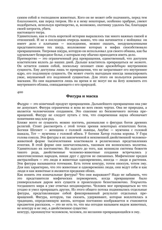 самим собой и господином животных. Кого он не может себе подчинить, перед тем
благоговеет, как перед тигром. Но и к нему некоторые, особенно храбрые, умеют
подобраться, используя притворство, и, возможно, охотнику удалось бы, благодаря
своей хитрости, убить
настоящего тигра.
Удивительно, как в столь короткой истории выразилось так много важных связей и
отношений. И не в последнюю очередь важно, что она начинается с мойщика: он
имеет дело с платьями — последними, можно сказать, неодушевленными
представителями тех шкур, возложение которых в мифах способствовало
превращениям. Тигровая шкура, которую он использовал для своего обмана, как бы
одушевляет безвредное белье, с которым ему обычно приходится иметь дело.
Притворство — это ограниченный род превращения, единственный, что доступен
властителям вплоть до наших дней. Дальше властитель превращаться не может.
Он остается самим собой, поскольку осознает свою враждебную внутреннюю
сущность. Ему доступны лишь те превращения, что не затрагивают его внутреннее
ядро, его подлинную сущность. Он может счесть выгодным иногда замаскировать
ужас, внушаемый его подлинной сущностью. Для этого он пользуется разными
масками. Но они надеваются лишь на время и не могут ни на йоту изменить его
внутреннего облика, совпадающего с его природой.

400
                             Фигура и маска
Фигура — это конечный продукт превращения. Дальнейшего превращения она уже
не допускает. Фигура ограничена и ясна во всех своих чертах. Она не природна, а
является человеческим созданием. Это спасение из бесконечного потока пре-
вращений. Фигуру не следует путать с тем, что современная наука обозначает
понятиями вид или род.
Ближе всего ее сущность можно постичь, размышляя о фигурах богов древних
религий. Стоит рассмотреть с этой точки зрения некоторых египетских богов.
Богиня Шехмет — женщина с головой львицы, Анубис — мужчина с головой
шакала, Тот — мужчина с головой ибиса. У богини Хатор голова коровы. У Гора
голова сокола. Эти фигуры в их законченной и неизменной двойственной человеко-
животной форме тысячелетиями властвовали в религиозных представлениях
египтян. В этой форме они запечатлевались, таковым им возносились молитвы.
Удивительно их постоянство. Но задолго до того, как возникли системы божеств
такого рода, двойственные человеко-животные создания встречались у
многочисленных народов, никак друг с другом не связанных. Мифические предки
австралийцев — это люди и животные одновременно, иногда — люди и растения.
Эти фигуры называются тотемами. Есть тотем кенгуру, тотем опоссум, тотем эму.
Для них характерно, что это животные и одновременно люди, они ведут себя и как
люди и как животные и являются предками обоих.
Как понять эти изначальные фигуры? Что они выражают? Надо не забывать, что
это представители мифических первовремен, когда превращение было
универсальным даром всех существ и происходило безостановочно. Текучесть
тогдашнего мира я уже отмечал неоднократно. Человек мог превращаться во что
угодно и умел превращать других. Из этого общего потока поднимались отдельные
фигуры, представляющие собой фиксированный результат отдельных пре-
вращений. Фигура, которую, так сказать, удерживают, которая воплотилась в
традицию, определяющую жизнь, которая постоянно изображается и становится
предметом рассказов, — это не есть то, что мы сегодня называем видом животных,
не кенгуру и не эму, а двойственное существо:
кенгуру, проникнутое человеком, человек, по желанию превращающийся в эму.
 