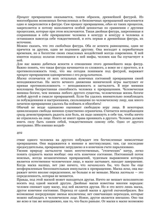 Процесс превращения оказывается, таким образом, древнейшей фигурой. Из
многообразия возможных бесчисленных и бесконечных превращений вычленяется
одно и закрепляется в фигуре. Сам процесс превращения, один из таких процессов,
закрепляется и потому наполняется особой ценностью по сравнению с другими
процессами, которые при этом исключаются. Такая двойная фигура, закрепившая и
сохранившая в себе превращение человека в кенгуру и кенгуру в человека и
оставшаяся навсегда себе тождественной, и есть первая и древнейшая фигура, их
источник.
Можно сказать, что это свободная фигура. Оба ее аспекта равноценны, один не
прячется за другим, один не подчинен другому. Она восходит к первобытным
временам, но в богатстве своих смысловых воздействий всегда современна. К ней
имеется подход: излагая относящиеся к ней мифы, человек как бы соучаствует в
ней.
Для нас важно добиться ясности в отношении этого древнейшего вида фигур.
Важно понять, что такая фигура начинается со сложного, а вовсе не с простого, и в
противоположность тому, что мы сегодня понимаем под фигурой, выражает
процесс превращения одновременно с его результатом.
Маска отличается от всех остальных конечных состояний превращения своей
неподвижностью. На место вечного движения мимической игры выступает ее
прямая противоположность — неподвижность и застылость. В игре мимики
воплощена беспрестанная способность человека к превращениям. Человеческая
мимика богаче, чем мимика любого другого существа, человеческая жизнь богаче
любой другой в смысле превращений. Если бы удалось внимательно понаблюдать
за побуждениями и настроениями, скользящими по человеческому лицу, как много
зачатков превращения удалось бы поймать и обособить!
Обычай не везде одинаково оценивает свободную игру лица. В некоторых
цивилизациях свобода мимики существенно ограничена. Считается неподобающим
сразу демонстрировать радость или боль, их надо замкнуть в себе так, чтобы ничто
не отразилось на лице. Никто не имеет права проникать в другого. Человек должен
иметь силу быть самим себой, тождественным самому себе. Одно от другого
неотрывно. Ибо именно воздей-

402

ствие одного человека на другого побуждает эти бесчисленные мимолетные
превращения. Они выражаются в мимике и жестикуляции; там, где последние
предосудительны, превращение затруднено и в конечном счете парализовано.
Уяснив природу застылости таких неестественных, "стоических" натур, легко
понять сущность маски вообще: она есть конечное состояние. Постоянный поток
неясных, всегда незаконченных превращений, чудесным выражением которых
является естественное человеческое лицо, в маске застывает, находит завершение.
Когда маска налицо, нет уже ничего, что начиналось бы, что было бы еще
неоформленным бессознательным импульсом к превращению. Маска ясна, она вы-
ражает нечто вполне определенное, не больше и не меньше. Маска застыла — это
определенность, которая не меняется.
Правда, под этой маской может находиться другая. Ничто не мешает исполнителю
носить под одной маской другую. Двойные маски известны многим народам:
человек снимает одну маску, под ней является другая. Но и это всего лишь маска,
другое конечное состояние. Переход от одной маски к другой скачкообразен. Все
возможные посредующие звенья исключены; нет смягчающих переходов, которые
можно наблюдать в человеческом лице. Новое, другое является внезапно. Оно так
же ясно и так же неподвижно, как то, что было раньше. От маски к маске возможно
 