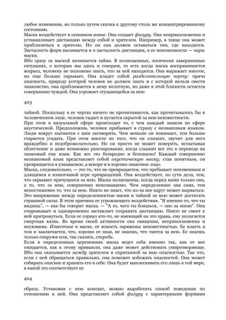 любое изменение, но только путем скачка к другому столь же концентрированному
состоянию.
Маска воздействует в основном вовне. Она создает фигуру. Она неприкосновенна и
устанавливает дистанцию между собой и зрителем. Например, в танце она может
приблизиться к зрителю. Но он сам должен оставаться там, где находится.
Застылость форм выливается и в застылость дистанции, в ее неизменности — чары
маски.
Ибо сразу за маской начинается тайна. В полноценных, логически завершенных
ситуациях, о которых мы здесь и говорим, то есть когда маска воспринимается
всерьез, человеку не положено знать, что за ней находится. Она выражает многое,
но еще больше скрывает. Она кладет собой разделительную черту: пряча
опасность, природу которой человек не должен знать и с которой нельзя свести
знакомство, она приближается к нему вплотную, но даже в этой близости остается
совершенно чуждой. Она угрожает сгущающейся за нею

403

тайной. Поскольку в ее чертах ничего не прочитывается, как прочитывалось бы в
человеческом лице, человек гадает и пугается скрытой за нею неизвестности.
При этом в визуальной сфере происходит то, с чем каждый знаком по сфере
акустической. Предположим, человек прибывает в страну с незнакомым языком.
Люди вокруг пытаются с ним заговорить. Чем меньше он понимает, тем больше
старается угадать. При этом многое из того, что он слышит, звучит для него
враждебно и недоброжелательно. Но он просто не может поверить, испытывая
облегчение и даже немножко разочарование, когда слышит все это в переводе на
знакомый ему язык. Как все это безвредно и безопасно! Каждый совершенно
незнакомый язык представляет собой акустическую маску; став понятным, он
превращается в узнаваемое, а вскоре и в хорошо знакомое лицо.
Маска, следовательно, — это то, что не превращается, что пребывает неизменным и
длящимся в изменчивой игре превращений. Она воздействует, по сути дела, тем,
что скрывает прячущееся за нею. Маска полноценна, когда перед нами только она,
а то, что за нею, совершенно непознаваемо. Чем определеннее она сама, тем
непостижимее то, что за нею. Никто не знает, что из-за нее вдруг может вырваться.
Это напряжение между определенностью маски и тайной за нею может достигать
страшной силы. В этом причина ее угрожающего воздействия. "Я именно то, что ты
видишь", — как бы говорит маска. — "А то, чего ты боишься, — оно за мною". Она
очаровывает и одновременно заставляет сохранять дистанцию. Никто не смеет к
ней притронуться. Если ее сорвал кто-то, не имеющий на это права, ему полагается
смертная казнь. Во время своей активности она священна, неприкосновенна и
неуязвима. Известное в маске, ее ясность заряжены неизвестностью. Ее власть в
том и заключается, что, хорошо ее зная, не знаешь, что таится за нею. Ее знаешь
только снаружи или, так сказать, спереди.
Если в определенных церемониях маска ведет себя именно так, как от нее
ожидается, как к этому привыкли, она даже может действовать умиротворяюще.
Ибо она оказывается между зрителем и спрятанной за нею опасностью. Так что,
если с ней обращаться правильно, она поможет избежать опасностей. Она может
собирать опасное и хранить его в себе. Она будет выплескивать его лишь в той мере,
в какой это соответствует ее

404

образу. Установив с нею контакт, можно выработать способ поведения по
отношению к ней. Она представляет собой фигуру с характерными формами
 