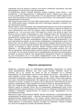 поведения. Если их изучить и понять, если знать и соблюдать дистанцию, она сама
предохранит от опасностей, в ней заключенных.
О воздействии маски, ставшей фигурой, можно говорить очень много; с нее
начинается, в ней продолжается и завершается драма. Однако речь здесь идет
только о самой маске. Нужно также знать, что она представляет собой с другой сто-
роны, ибо она влияет не только вовне, на тех, кто не знает, что в ней таится: ее носят
скрывающиеся за ней люди.
Эти люди отлично знают, что они собой представляют. Но их задача заключается в
том, чтобы играть маску, оставаясь при этом в некоторых границах, а именно в тех,
что предписаны маской.
Маска надета, она есть внешнее. Как материальный предмет она четко отграничена
от того, кто ее носит. Он воспринимает ее как нечто чуждое и никогда не примет за
часть собственного тела. Она ему мешает, давит. Разыгрывая маску, он все время
раздвоен, он — это и он сам, и она. Чем чаще он ее носит, чем лучше ее знает, тем
больше, пока он играет, переливается от него в фигуру маски. Но, несмотря ни на
что, оставшаяся часть его личности отделена от маски; это часть, которая боится
разоблачения, которая знает, что внушает страх, не будучи сама по себе страшной.
Страх, который он внушает находящимся снаружи, должен воздействовать и на
него, находящегося внутри, но, как можно догадываться, воздействовать иначе. Они
боятся того, чего не знают, он боится, что маска будет сорвана. Именно этот страх не
позволяет ему слиться с маской целиком. Его превраще-i ние может заходить очень
далеко, но никогда не будет пол-ным. Маска, которую иначе можно было бы
сбросить, — это беспокоящая граница превращения. Он должен следить, что- ! бы
она не потерялась. Ей нельзя упасть, нельзя открыться, каждый раз он полон забот
о ее судьбе, так что маска остается вне его превращения как орудие или инструмент,
которым он должен владеть. Как нормальный, обыденный человек он оперирует
ею, как исполнитель он в то же время превращается в нее. Он, следовательно,
двойствен и должен оставаться таковым все время, пока длится представление.

405

                          Обратное превращение

Правитель, которому ясны его собственные враждебные намерения, не может
своим притворством обмануть всех. Есть люди, которые обладают такой же
властью, как и он, таковы же, каков он сам, не признают его и считают
конкурентом. По отношению к ним он всегда держит ухо востро — они опасны. Он
ждет удобного случая, чтобы "сорвать с них маску". Тогда сразу обнаружатся их
подлинные намерения, хорошо ему знакомые по себе самому. Когда маска сорвана,
они сразу становятся безвредными. На первый раз он может, если, конечно, это
отвечает его целям, оставить их в живых. Но он проследит, чтобы больше не было
никакого притворства, и будет держать их всегда на виду в их подлинном обличье.
Для него невыносимы превращения, совершаемые не им. Он может возносить
нужных людей на высокие посты. Но эти социальные превращения будут точно
определенными, ограниченными и полностью под его контролем. Возвышение или,
наоборот, понижение осуществляет он, никто не может предпринять его по
собственному почину.
Властитель ведет нескончаемую борьбу против спонтанных и неконтролируемых
превращений. Срывание масок — средство, используемое в этой борьбе, — полярно
противоположно превращению, и его можно считать обратным превращением.
Процесс этот уже знаком читателю. Менелай осуществил его в отношении морского
старца Протея, не испугавшись образов, которые тот принимал, схватив и держа
его, пока тот не вернулся к своему настоящему обличью.
 