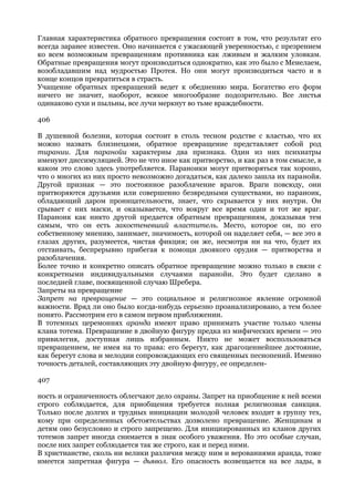 Главная характеристика обратного превращения состоит в том, что результат его
всегда заранее известен. Оно начинается с ужасающей уверенностью, с презрением
ко всем возможным превращениям противника как лживым и жалким уловкам.
Обратные превращения могут производиться однократно, как это было с Менелаем,
возобладавшим над мудростью Протея. Но они могут производиться часто и в
конце концов превратиться в страсть.
Учащение обратных превращений ведет к обеднению мира. Богатство его форм
ничего не значит, наоборот, всякое многообразие подозрительно. Все листья
одинаково сухи и пыльны, все лучи меркнут во тьме враждебности.

406

В душевной болезни, которая состоит в столь тесном родстве с властью, что их
можно назвать близнецами, обратное превращение представляет собой род
тирании. Для паранойи характерны два признака. Один из них психиатры
именуют диссимуляцией. Это не что иное как притворство, и как раз в том смысле, в
каком это слово здесь употребляется. Параноики могут притворяться так хорошо,
что о многих из них просто невозможно догадаться, как далеко зашла их паранойя.
Другой признак — это постоянное разоблачение врагов. Враги повсюду, они
притворяются друзьями или совершенно безвредными существами, но параноик,
обладающий даром проницательности, знает, что скрывается у них внутри. Он
срывает с них маски, и оказывается, что вокруг все время один и тот же враг.
Параноик как никто другой предается обратным превращениям, доказывая тем
самым, что он есть закостеневший властитель. Место, которое он, по его
собственному мнению, занимает, значимость, которой он наделяет себя, — все это в
глазах других, разумеется, чистая фикция; он же, несмотря ни на что, будет их
отстаивать, беспрерывно прибегая к помощи двоякого орудия — притворства и
разоблачения.
Более точно и конкретно описать обратное превращение можно только в связи с
конкретными индивидуальными случаями паранойи. Это будет сделано в
последней главе, посвященной случаю Шребера.
Запреты на превращение
Запрет на превращение — это социальное и религиозное явление огромной
важности. Вряд ли оно было когда-нибудь серьезно проанализировано, а тем более
понято. Рассмотрим его в самом первом приближении.
В тотемных церемониях аранда имеют право принимать участие только члены
клана тотема. Превращение в двойную фигуру предка из мифических времен — это
привилегия, доступная лишь избранным. Никто не может воспользоваться
превращением, не имея на то права: его берегут, как драгоценнейшее достояние,
как берегут слова и мелодии сопровождающих его священных песнопений. Именно
точность деталей, составляющих эту двойную фигуру, ее определен-

407

ность и ограниченность облегчают дело охраны. Запрет на приобщение к ней всеми
строго соблюдается, для приобщения требуется полная религиозная санкция.
Только после долгих и трудных инициации молодой человек входит в группу тех,
кому при определенных обстоятельствах дозволено превращение. Женщинам и
детям оно безусловно и строго запрещено. Для инициированных из кланов других
тотемов запрет иногда снимается в знак особого уважения. Но это особые случаи,
после них запрет соблюдается так же строго, как и перед ними.
В христианстве, сколь ни велики различия между ним и верованиями аранда, тоже
имеется запретная фигура — дьявол. Его опасность возвещается на все лады, в
 
