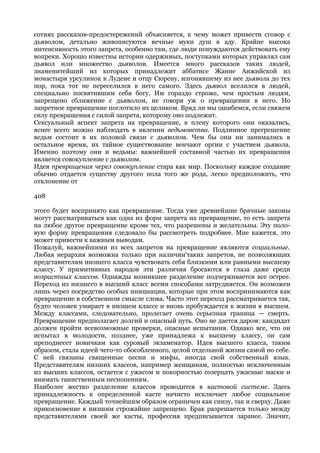 сотнях рассказов-предостережений объясняется, к чему может привести сговор с
дьяволом, детально живописуются вечные муки душ в аду. Крайне высока
интенсивность этого запрета, особенно там, где люди понуждаются действовать ему
вопреки. Хорошо известны истории одержимых, поступками которых управлял сам
дьявол или множество дьяволов. Имеется много рассказов таких людей,
знаменитейший из которых принадлежит аббатисе Жанне Анжийской из
монастыря урсулинок в Лудене и отцу Сюрену, изгонявшему из нее дьявола до тех
пор, пока тот не переселился в него самого. Здесь дьявол вселился в людей,
специально посвятившим себя богу. Им гораздо строже, чем простым людям,
запрещено сближение с дьяволом, не говоря уж о превращении в него. Но
запретное превращение поглотило их целиком. Вряд ли мы ошибемся, если свяжем
силу превращения с силой запрета, которому оно подлежит.
Сексуальный аспект запрета на превращение, в плену которого они оказались,
яснее всего можно наблюдать в явлении ведьмовства. Подлинное прегрешение
ведьм состоит в их половой связи с дьяволом. Чем бы они ни занимались в
остальное время, их тайное существование венчают оргии с участием дьявола.
Именно поэтому они и ведьмы: важнейшей составной частью их превращения
является совокупление с дьяволом.
Идея превращения через совокупление стара как мир. Поскольку каждое создание
обычно отдается существу другого пола того же рода, легко предположить, что
отклонение от

408

этого будет воспринято как превращение. Тогда уже древнейшие брачные законы
могут рассматриваться как одна из форм запрета на превращение, то есть запрета
на любое другое превращение кроме тех, что разрешены и желательны. Эту поло-
вую форму превращения следовало бы рассмотреть подробнее. Мне кажется, это
может привести к важным выводам.
Пожалуй, важнейшими из всех запретов на превращение являются социальные.
Любая иерархия возможна только при наличии'таких запретов, не позволяющих
представителям низшего класса чувствовать себя близкими или равными высшему
классу. У примитивных народов эти различия бросаются в глаза даже среди
возрастных классов. Однажды возникшее разделение подчеркивается все острее.
Переход из низшего в высший класс всеми способами затрудняется. Он возможен
лишь через посредство особых инициации, которые при этом воспринимаются как
превращение в собственном смысле слова. Часто этот переход рассматривается так,
будто человек умирает в низшем классе и вновь пробуждается к жизни в высшем.
Между классами, следовательно, пролегает очень серьезная граница — смерть.
Превращение предполагает долгий и опасный путь. Оно не дается даром: кандидат
должен пройти всевозможные проверки, опасные испытания. Однако все, что он
испытал в молодости, позднее, уже принадлежа к высшему классу, он сам
преподнесет новичкам как суровый экзаменатор. Идея высшего класса, таким
образом, стала идеей чего-то обособленного, целой отдельной жизни самой по себе.
С ней связаны священные песни и мифы, иногда свой собственный язык.
Представителям низших классов, например женщинам, полностью исключенным
из высших классов, остается с ужасом и покорностью созерцать ужасные маски и
внимать таинственным песнопениям.
Наиболее жестко разделение классов проводится в кастовой системе. Здесь
принадлежность к определенной касте начисто исключает любое социальное
превращение. Каждый точнейшим образом ограничен как снизу, так и сверху. Даже
прикосновение к низшим строжайше запрещено. Брак разрешается только между
представителями своей же касты, профессия предписывается заранее. Значит,
 
