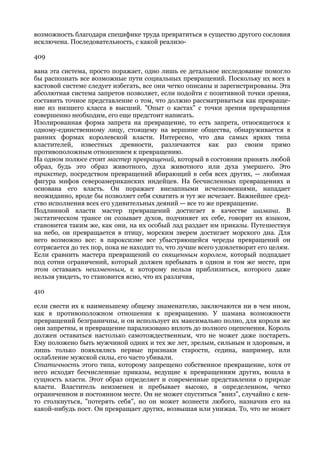 возможность благодаря специфике труда превратиться в существо другого сословия
исключена. Последовательность, с какой реализо-

409

вана эта система, просто поражает, одно лишь ее детальное исследование помогло
бы распознать все возможные пути социальных превращений. Поскольку их всех в
кастовой системе следует избегать, все они четко описаны и зарегистрированы. Эта
абсолютная система запретов позволяет, если подойти с позитивной точки зрения,
составить точное представление о том, что должно рассматриваться как превраще-
ние из низшего класса в высший. "Опыт о кастах" с точки зрения превращения
совершенно необходим, его еще предстоит написать.
Изолированная форма запрета на превращение, то есть запрета, относящегося к
одному-единственному лицу, стоящему на вершине общества, обнаруживается в
ранних формах королевской власти. Интересно, что два самых ярких типа
властителей, известных древности, различаются как раз своим прямо
противоположным отношением к превращению.
На одном полюсе стоит мастер превращений, который в состоянии принять любой
образ, будь это образ животного, духа животного или духа умершего. Это
трикстер, посредством превращений вбирающий в себя всех других, — любимая
фигура мифов североамериканских индейцев. На бесчисленных превращениях и
основана его власть. Он поражает внезапными исчезновениями, нападает
неожиданно, вроде бы позволяет себя схватить и тут же исчезает. Важнейшее сред-
ство исполнения всех его удивительных деяний — все то же превращение.
Подлинной власти мастер превращений достигает в качестве шамана. В
экстатическом трансе он созывает духов, подчиняет их себе, говорит их языком,
становится таким же, как они, на их особый лад раздает им приказы. Путешествуя
на небо, он превращается в птицу, морским зверем достигает морского дна. Для
него возможно все: в пароксизме все убыстряющейся череды превращений он
сотрясается до тех пор, пока не находит то, что лучше всего удовлетворит его целям.
Если сравнить мастера превращений со священным королем, который подпадает
под сотни ограничений, который должен пребывать в одном и том же месте, при
этом оставаясь неизменным, к которому нельзя приблизиться, которого даже
нельзя увидеть, то становится ясно, что их различия,

410

если свести их к наименьшему общему знаменателю, заключаются ни в чем ином,
как в противоположном отношении к превращению. У шамана возможности
превращений безграничны, и он использует их максимально полно, для короля же
они запретны, и превращение парализовано вплоть до полного оцепенения. Король
должен оставаться настолько самотождественным, что не может даже постареть.
Ему положено быть мужчиной одних и тех же лет, зрелым, сильным и здоровым, и
лишь только появлялись первые признаки старости, седина, например, или
ослабление мужской силы, его часто убивали.
Статичность этого типа, которому запрещено собственное превращение, хотя от
него исходят бесчисленные приказы, ведущие к превращениям других, вошла в
сущность власти. Этот образ определяет и современные представления о природе
власти. Властитель неизменен и пребывает высоко, в определенном, четко
ограниченном и постоянном месте. Он не может спуститься "вниз", случайно с кем-
то столкнуться, "потерять себя", но он может вознести любого, назначив его на
какой-нибудь пост. Он превращает других, возвышая или унижая. То, что не может
 