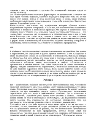 случится с ним, он совершает с другими. Он, неизменный, изменяет других по
своему произволу.
Это беглое перечисление некоторых форм запрета на превращения, о которых еще
надо будет говорить подробно, вплотную подводит к вопросам о том, чем же так
важен этот запрет, почему к нему прибегают вновь и вновь, какая глубокая
необходимость побуждает человека налагать его на себя и на других. Ответ нужно
искать с большой осторожностью.
Представляется, что именно дар превращения, которым обладает человек,
возрастающая текучесть его природы и были тем, что его беспокоило и заставляло
стремиться к твердым и неизменным границам. Он ощущал в собственном теле
слишком много чуждого себе, вспомним только "постукивания" бушменов, — это
чуждое было так сильно, что понуждало его к превращениям даже в тех случаях,
когда благодаря ему, этому дару, удавалось утолить голод, достичь состояния
сытости и покоя. Настолько все пребывало в движении, что его собственные чувства
и формы текли и изменялись; это должно было побудить в нем тягу к твердости и
постоянству, чего невозможно было достичь без запрета на превращения.

411

В этой связи уместно вспомнить каменные поминальники австралийцев. Все деяния
и переживания, все блуждания и судьбы предков включены у них в ландшафт, и
стали памятниками во всей их законченности и неизменности. Нет скалы, которая
не обозначала бы кого-нибудь, кто здесь жил и совершал подвиги. К внешним
монументальным чертам ландшафта, которые по своей природе неподвижны,
добавляются небольшие камни, находящиеся в чьей-то собственности и
принесенные к святым местам. Эти камни передаются от одного поколения к
другому. Каждый означает что-то определенное, с ним связан смысл или легенда,
он есть видимое выражение этого смысла. Пока камень остается самим собой,
смысл не меняется. Эта сосредоточенность на постоянстве камня, нечто, отнюдь не
чуждое и нам, выражает, мне кажется, то же самое глубинное стремление, ту же
самую необходимость, что породила все формы запретов на превращения '

                                   Рабство

Раб — собственность, такая же, как скот, но не как безжизненная вещь. Свобода его
движений напоминает о животном, которое может пастись и создавать нечто вроде
семьи. Подлинная характеристика вещи — непроницаемость. Ее можно толкнуть,
сдвинуть, но она неспособна усвоить приказ. Следовательно, юридическое
определение раба как вещи и собственности ошибочно. Он — животное и
собственность. Отдельного раба вернее всего сравнить с собакой. Пойманная
собака изъята из стаи и превращена в индивидуума. Она подчиняется приказам
своего хозяина. Она отказывается от собственных предприятий, если они
противоречат полученным приказам, и за это получает от хозяина пищу.
Для собаки, как и для раба, приказ и пища имеют один и тот же источник —
господина, так что сравнение их статуса со статусом ребенка не так уж неуместно.
Что их существенно отличает от ребенка, так это невозможность превращения.
Ребенок упражняется во всех превращениях, которые позже могут ему
понадобиться. При этом рядом находятся родители, постоянно побуждающие его,
доставляя новый и новый реквизит, ко все новым играм. Ребенок растет во мно-

412
 