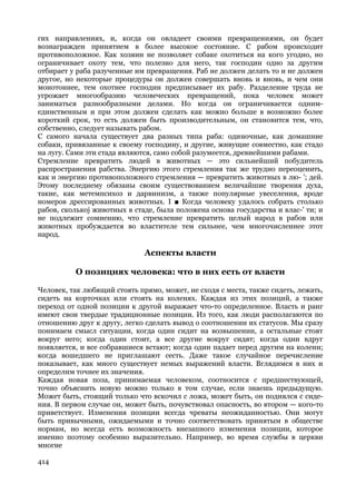 гих направлениях, и, когда он овладеет своими превращениями, он будет
вознагражден принятием в более высокое состояние. С рабом происходит
противоположное. Как хозяин не позволяет собаке охотиться на кого угодно, но
ограничивает охоту тем, что полезно для него, так господин одно за другим
отбирает у раба разученные им превращения. Раб не должен делать то и не должен
другое, но некоторые процедуры он должен совершать вновь и вновь, и чем они
монотоннее, тем охотнее господин предписывает их рабу. Разделение труда не
угрожает многообразию человеческих превращений, пока человек может
заниматься разнообразными делами. Но когда он ограничивается одним-
единственным и при этом должен сделать как можно больше в возможно более
короткий срок, то есть должен быть производительным, он становится тем, что,
собственно, следует называть рабом.
С самого начала существует два разных типа раба: одиночные, как домашние
собаки, привязанные к своему господину, и другие, живущие совместно, как стадо
на лугу. Сами эти стада являются, само собой разумеется, древнейшими рабами.
Стремление превратить людей в животных — это сильнейший побудитель
распространения рабства. Энергию этого стремления так же трудно переоценить,
как и энергию противоположного стремления — превратить животных в лю- '; дей.
Этому последнему обязаны своим существованием величайшие творения духа,
такие, как метемпсихоз и дарвинизм, а также популярные увеселения, вроде
номеров дрессированных животных. I ■ Когда человеку удалось собрать столько
рабов, сколькоj животных в стаде, была положена основа государства и влас-' ти; и
не подлежит сомнению, что стремление превратить целый народ в рабов или
животных пробуждается во властителе тем сильнее, чем многочисленнее этот
народ.

                              Аспекты власти

          О позициях человека: что в них есть от власти

Человек, так любящий стоять прямо, может, не сходя с места, также сидеть, лежать,
сидеть на корточках или стоять на коленях. Каждая из этих позиций, а также
переход от одной позиции к другой выражает что-то определенное. Власть и ранг
имеют свои твердые традиционные позиции. Из того, как люди располагаются по
отношению друг к другу, легко сделать вывод о соотношении их статусов. Мы сразу
понимаем смысл ситуации, когда один сидит на возвышении, а остальные стоят
вокруг него; когда один стоит, а все другие вокруг сидят; когда один вдруг
появляется, и все собравшиеся встают; когда один падает перед другим на колени;
когда вошедшего не приглашают сесть. Даже такое случайное перечисление
показывает, как много существует немых выражений власти. Вглядимся в них и
определим точнее их значения.
Каждая новая поза, принимаемая человеком, соотносится с предшествующей,
точно объяснить новую можно только в том случае, если знаешь предыдущую.
Может быть, стоящий только что вскочил с ложа, может быть, он поднялся с сиде-
ния. В первом случае он, может быть, почувствовал опасность, во втором — кого-то
приветствует. Изменения позиции всегда чреваты неожиданностью. Они могут
быть привычными, ожидаемыми и точно соответствовать принятым в обществе
нормам, но всегда есть возможность внезапного изменения позиции, которое
именно поэтому особенно выразительно. Например, во время службы в церкви
многие

414
 