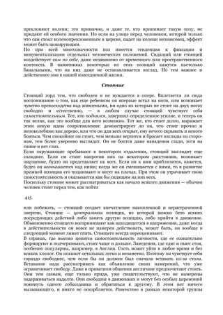 преклоняют колени; это привычно, и даже те, кто принимает такую позу, не
придают ей особого значения. Но если на улице перед человеком, которой только
что сам стоял коленопреклоненным в церкви, падет на колени незнакомец, эффект
может быть шокирующим.
Но при всей многозначности поз имеется тенденция к фиксации и
монументализации отдельных человеческих положений. Сидящий или стоящий
воздействует сам по себе, даже независимо от временного или пространственного
контекста. В памятниках некоторые из этих позиций кажутся настолько
банальными, что на них даже не останавливается взгляд. Но тем важнее и
действеннее они в нашей повседневной жизни.

                                   Стояние

Стоящий горд тем, что свободен и не нуждается в опоре. Вплетается ли сюда
воспоминание о том, как еще ребенком он впервые встал на ноги, или возникает
чувство превосходства над животными, ни одно из которых не стоит на двух ногах
свободно и естественно, — в любом случае стоящий чувствует себя
самостоятельным. Тот, кто поднялся, завершил определенное усилие, и теперь он
так велик, как это вообще для него возможно. Тот же, кто стоит долго, выражает
этим некую идею сопротивления: демонстрирует ли он, что стоит прочно и
непоколебимо как дерево, или что он для всех открыт, ему нечего скрывать и некого
бояться. Чем спокойнее он стоит, чем меньше вертится и бросает взгляды по сторо-
нам, тем более уверенно выглядит. Он не боится даже нападения сзади, хотя на
спине и нет глаз.
Если окружающие пребывают в некотором отдалении, стоящий выглядит еще
солиднее. Если он стоит напротив них на некотором расстоянии, возникает
ощущение, будто он представляет их всех. Если он к ним приблизится, кажется,
будто он возвышается над ними; когда же он смешивается с ними, то в развитие
прежней позиции его поднимают и несут на плечах. При этом он утрачивает свою
самостоятельность и оказывается как бы сидящим на них всех.
Поскольку стояние может рассматриваться как начало всякого движения — обычно
человек стоит перед тем, как пойти

415

или побежать, — стоящий создает впечатление накопленной и нерастраченной
энергии. Стояние — центральная позиция, из которой можно безо всяких
посредующих действий либо занять другую позицию, либо прийти в движение.
Обыкновенно стоящего воспринимают как находящегося в напряжении, даже когда
в действительности он вовсе не намерен действовать, может быть, он вообще в
следующий момент ляжет спать. Стоящего всегда переоценивают.
В странах, где высоко ценится самостоятельность личности, где ее сознательно
формируют и подчеркивают, стоят чаще и дольше. Заведения, где едят и пьют стоя,
особенно популярны, например, в Англии. Гость может уйти в любое время и без
всяких хлопот. Он покинет остальных легко и незаметно. Поэтому он чувствует себя
гораздо свободнее, чем если бы он должен был сначала вставать из-за стола.
Вставание надо рассматривать как объявление своих намерений, что уже
ограничивает свободу. Даже в приватном общении англичане предпочитают стоять.
Они тем самым, еще только придя, уже свидетельствуют, что не намерены
задерживаться надолго. Они свободны в движениях и могут без особых церемоний
покинуть одного собеседника и обратиться к другому. В этом нет ничего
вызывающего, и никто не оскорбляется. Равенство в рамках некоторой группы
 