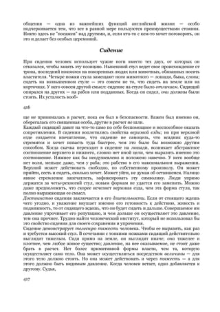 общения — одна из важнейших функций английской жизни — особо
подчеркивается тем, что все в равной мере пользуются преимуществами стояния.
Никто здесь не "посажен" над другими, и, если кто-то с кем-то хочет поговорить, он
это и делает без особых церемоний.

                                   Сидение

При сидении человек использует чужие ноги вместо тех двух, от которых он
отказался, чтобы занять эту позицию. Нынешний стул ведет свое происхождение от
трона, последний покоился на покоренных людях или животных, обязанных носить
властителя. Четыре ножки стула замещают ноги животного — лошади, быка, слона;
сидеть на возвышенном стуле — это совсем не то, что сидеть на земле или на
корточках. У него совсем другой смысл: сидение на стуле было отличием. Сидящий
опирался на других — на рабов или подданных. Когда он сидел, они должны были
стоять. Их усталость вооб-

416

ще не принималась в расчет, пока он был в безопасности. Важен был именно он,
оберегалась его священная особа, другие в расчет не шли.
Каждый сидящий давит на что-то само по себе беспомощное и неспособное оказать
сопротивления. В сидении воплотились свойства верховой езды; но при верховой
езде создается впечатление, что сидение не самоцель, что всадник куда-то
стремится и хочет попасть туда быстрее, чем это было бы возможно другим
способом. Когда скачка переходит в сидение на лошади, возникает абстрактное
соотношение верхнего и нижнего, словно нет иной цели, чем выразить именно это
соотношение. Нижнее как бы неодушевлено и положено навечно. У него вообще
нет воли, меньше даже, чем у раба; это рабство в его максимальном выражении.
Верхний может действовать свободно, по собственному произволу. Он может
прийти, сесть и сидеть, сколько хочет. Может уйти, не думая об оставшемся. Налицо
явное стремление запечатлеть, зафиксировать эту символику. Люди упрямо
держатся за четы-рехногий стул, новым формам не удается его заменить. Можно
даже предположить, что скорее исчезнет верховая езда, чем эта форма стула, так
полно выражающая ее смысл.
Достоинство сидения заключается в его длительности. Если от стоящего ждешь
чего угодно, и уважение внушает именно его готовность к действию, живость и
подвижность, то от сидящего ждешь, что он будет сидеть и дальше. Совершаемое им
давление упрочивает его репутацию, и чем дольше он осуществляет это давление,
тем она прочнее. Трудно найти человеческий институт, который не использовал бы
это свойство сидения для своего сохранения и упрочения.
Сидение демонстрирует телесную тяжесть человека. Чтобы ее выразить, как раз
и требуется высокий стул. В сочетании с тонкими ножками сидящий действительно
выглядит тяжелым. Сидя прямо на земле, он выглядит иначе; она тяжелее и
плотнее, чем любое живое существо; давление, на нее оказываемое, не стоит даже
брать в расчет. Нет более примитивной формы власти, чем та, которую
осуществляет само тело. Она может осуществляться посредством величины — для
этого тело должно стоять. Но она может действовать и через тяжесть — а для
этого должно быть видимым давление. Когда человек встает, одно добавляется к
другому. Судья,

417
 