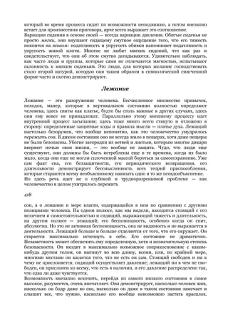 который во время процесса сидит по возможности неподвижно, а потом внезапно
встает для произнесения приговора, ярче всего выражает это соотношение.
Вариации сидения в основе своей — всегда вариации давления. Обитые сиденья не
просто мягки, они внушают сидящему смутное ощущение того, что его тяжесть
покоится на живом: податливость и упругость обивки напоминает податливость и
упругость живой плоти. Многие не любят мягких сидений, что как раз и
свидетельствует, что они об этом смутно догадываются. Удивительно наблюдать,
как часто люди и группы, которые сами не отличаются мягкостью, испытывают
склонность к мягким сиденьям. Это люди, для которых желание господствовать
стало второй натурой, которую они таким образом в символической смягченной
форме часто и охотно демонстрируют.

                                  Лежание

Лежание — это разоружение человека. Бесчисленное множество привычек,
походок, манер, которые в вертикальном состоянии полностью определяют
человека, здесь сняты как платье, будто бы столь важные в других случаях, здесь
они ему вовсе не принадлежат. Параллельно этому внешнему процессу идет
внутренний процесс засыпания; здесь тоже много всего стянуто и отложено в
сторону: определенные защитные ходы и правила мысли — платье духа. Лежащий
настолько безоружен, что вообще непонятно, как это человечество умудрилось
пережить сон. В диком состоянии оно не всегда жило в пещерах, хотя даже пещеры
не были безопасны. Убогие загородки из ветвей и листьев, которым многие дикари
вверяют ночью свои жизни, — это вообще не защита. Чудо, что люди еще
существуют, они должны бы быть истреблены еще в те времена, когда их было
мало, когда они еще не могли сплоченной массой бороться за самосохранение. Уже
сам факт сна, его беззащитности, его периодического возвращения, его
длительности демонстрирует бессмысленность всех теорий приспособления,
которые стараются всему необъяснимому навязать одно и то же псевдообъяснение.
Но здесь речь идет не о глубокой и трудноразрешимой проблеме — как
человечество в целом ухитрилось пережить

418

сон, а о лежании и мере власти, содержащейся в нем по сравнению с другими
позициями человека. На одном полюсе, как мы видели, находится стоящий с его
величием и самостоятельностью и сидящий, выражающий тяжесть и длительность,
на другом полюсе — лежащий; его беспомощность, особенно когда он спит,
абсолютна. Но это не активная беспомощность, она не видимость и не выражается в
деятельности. Лежащий больше и больше отделяется от того, что его окружает. Он
старается максимально исчезнуть в себе. Его состояние не драматично.
Незаметность может обеспечить ему определенную, хотя и незначительную степень
безопасности. Он входит в максимально возможное соприкосновение с каким-
нибудь другим телом, он вытянут во всю длину, всеми, или, по крайней мере,
многими местами он касается того, что не есть он сам. Стоящий свободен и ни к
чему не прислоняется; сидящий осуществляет давление; лежащий ни в чем не сво-
боден, он прислонен ко всему, что есть в наличии, и его давление распределено так,
что едва ли даже чувствуется.
Возможность внезапно вскочить, перейдя из самого низкого состояния в самое
высокое, разумеется, очень впечатляет. Она демонстрирует, насколько человек жив,
насколько он бодр даже во сне, насколько он даже в таком состоянии замечает и
слышит все, что нужно, насколько его вообще невозможно застать врасплох.
 