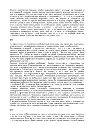 Многие властители уделяли особое внимание этому переходу от лежания к
вертикальной позиции, и даже распространяли истории о том, как молниеносен у
них этот переход. Разумеется, здесь играет роль желание дальнейшего роста тела,
который у нас в определенном возрасте останавливается. По сути, все властители
хотят овладеть способностью вырастать, когда им хочется, и применять эту
способность, когда им нужно: внезапно вырастать в высоту, ввергая других, кто
этого не умеет, в ужас и растерянность, потом, когда никто этого не видит, снова
стать меньше, чтобы затем, когда это необходимо, опять вырасти на глазах у всех.
Человек, который, проснувшись, вскакивает с постели, который, может быть,
мгновение назад лежал, свернувшись, как в материнском лоне, одним этим
внезапным движением нагоняет весь свой рост, и, если, к глубочайшему своему
сожалению, он не может стать больше, чем он есть, то, по крайней мере, он
становится таким большим, каков он есть на самом деле.

419

Но кроме тех, кто ложится по собственной воле, есть еще такие, кто вынуждены
лежать, потому что ранены или просто не могут встать, даже если бы хотели.
Вынужденно лежащий, к несчастью, напоминает тем, кто стоит, загнанное и
раненое животное. Сваливший его выстрел — как пятно позора, решающий шаг по
внезапно круто сорвавшейся вниз дороге к смерти. "Теперь ему конец". Если
раньше он был опасен, то и после смерти останется предметом ненависти. На него
наступают и, поскольку он не может обороняться, отпихивают в сторону. Ему ставят
в счет, что даже мертвый он мешает на дороге, он не должен быть даже телом, он
должен стать ничем.
Падение человека глубже, пробуждает больше презрения и отвращения, чем
падение животного. Можно сказать, что взгляд стоящего на сраженного выражает
две вещи одновременно: естественное и привычное торжество над поверженным
животным и болезненное ощущение от вида павшего человека. Здесь речь о том,
что чувствует стоящий в первый же момент, а не о том, что он должен
почувствовать. Это переживание при определенных обстоятельствах становится
еще сильнее. Множество павших производит ужасающее впечатление. Это
выглядит так, будто он побил их в одиночку. Его чувство власти растет быстро,
скачками, которые невозможно удержать; он как бы присваивает себе всю эту массу
умерших или убитых. Он становится единственным, кто еще жив, а все остальные —
его добычей. Нет торжества более опасного: кто однажды поддался этому чувству,
сделает все возможное, чтобы оно повторилось.
Большое значение имеет численное соотношение лежащих и стоящих.
Небезразлично также, в каких обстоятельствах человек сталкивается с лежащим.
Войны и сражения имеют собственные ритуалы; как массовые процессы они
обсуждались отдельно. Описанное переживание может свободно проявляться по
отношению к врагу, за убийство врага наказания не полагается. По отношению к
нему проявляются чувства, которые кажутся естественными.
В мирной ситуации большого города тот, кто упал и не может встать, оказывает на
присутствующих совсем иное воздействие. Здесь каждый в какой-то степени ставит
себя на его место и либо с нечистой совестью проходит мимо, либо

420

старается помочь. Если упавшему удалось подняться, то свидетели, видя, как вновь
стал на ноги человек, в котором они видят самих себя, испытывают глубокое
удовлетворение. Если же поставить его на ноги не удалось, его передают в соответ-
ствующее учреждение. Даже у весьма нравственных людей заметно пренебрежение
 