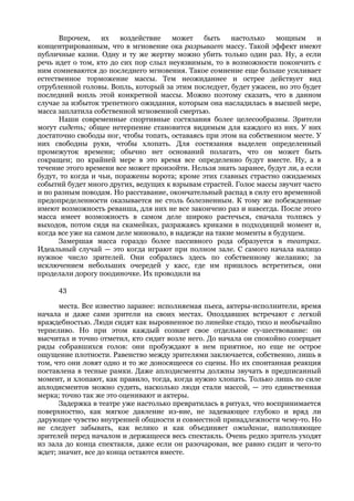 Впрочем,     их   воздействие   может    быть    настолько    мощным      и
концентрированным, что в мгновение ока разрывает массу. Такой эффект имеют
публичные казни. Одну и ту же жертву можно убить только один раз. Ну, а если
речь идет о том, кто до сих пор слыл неуязвимым, то в возможности покончить с
ним сомневаются до последнего мгновения. Такое сомнение еще больше усиливает
естественное торможение массы. Тем неожиданнее и острее действует вид
отрубленной головы. Вопль, который за этим последует, будет ужасен, но это будет
последний вопль этой конкретной массы. Можно поэтому сказать, что в данном
случае за избыток трепетного ожидания, которым она насладилась в высшей мере,
масса заплатила собственной мгновенной смертью.
      Наши современные спортивные состязания более целесообразны. Зрители
могут сидеть; общее нетерпение становится видимым для каждого из них. У них
достаточно свободы ног, чтобы топать, оставаясь при этом на собственном месте. У
них свободны руки, чтобы хлопать. Для состязания выделен определенный
промежуток времени; обычно нет оснований полагать, что он может быть
сокращен; по крайней мере в это время все определенно будут вместе. Ну, а в
течение этого времени все может произойти. Нельзя знать заранее, будут ли, а если
будут, то когда и чьи, поражены ворота; кроме этих главных страстно ожидаемых
событий будет много других, ведущих к взрывам страстей. Голос массы звучит часто
и по разным поводам. Но расставание, окончательный распад в силу его временной
предопределенности оказывается не столь болезненным. К тому же побежденные
имеют возможность реванша, для них не все закончено раз и навсегда. После этого
масса имеет возможность в самом деле широко растечься, сначала толпясь у
выходов, потом сидя на скамейках, разражаясь криками в подходящий момент и,
когда все уже на самом деле миновало, в надежде на такие моменты в будущем.
      Замершая масса гораздо более пассивного рода образуется в театрах.
Идеальный случай — это когда играют при полном зале. С самого начала налицо
нужное число зрителей. Они собрались здесь по собственному желанию; за
исключением небольших очередей у касс, где им пришлось встретиться, они
проделали дорогу поодиночке. Их проводили на

      43

      места. Все известно заранее: исполняемая пьеса, актеры-исполнители, время
начала и даже сами зрители на своих местах. Опоздавших встречают с легкой
враждебностью. Люди сидят как выровненное по линейке стадо, тихо и необычайно
терпеливо. Но при этом каждый сознает свое отдельное су-шествование: он
высчитал и точно отметил, кто сидит возле него. До начала он спокойно созерцает
ряды собравшихся голов: они пробуждают в нем приятное, но еще не острое
ощущение плотности. Равенство между зрителями заключается, собственно, лишь в
том, что они ловят одно и то же доносящееся со сцены. Но их спонтанная реакция
поставлена в тесные рамки. Даже аплодисменты должны звучать в предписанный
момент, и хлопают, как правило, тогда, когда нужно хлопать. Только лишь по силе
аплодисментов можно судить, насколько люди стали массой, — это единственная
мерка; точно так же это оценивают и актеры.
      Задержка в театре уже настолько превратилась в ритуал, что воспринимается
поверхностно, как мягкое давление из-вне, не задевающее глубоко и вряд ли
дарующее чувство внутренней общности и совместной принадлежности чему-то. Но
не следует забывать, как велико и как объединяет ожидание, наполняющее
зрителей перед началом и держащееся весь спектакль. Очень редко зритель уходят
из зала до конца спектакля, даже если он разочарован, все равно сидит и чего-то
ждет; значит, все до конца остаются вместе.
 