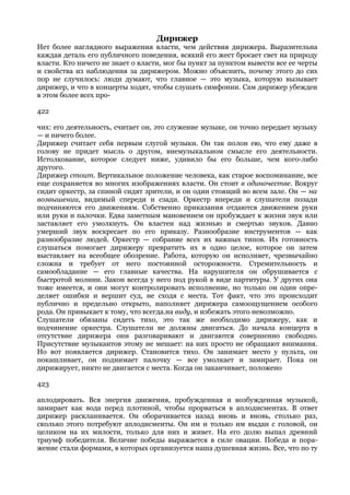 Дирижер
Нет более наглядного выражения власти, чем действия дирижера. Выразительна
каждая деталь его публичного поведения, всякий его жест бросает свет на природу
власти. Кто ничего не знает о власти, мог бы пункт за пунктом вывести все ее черты
и свойства из наблюдения за дирижером. Можно объяснить, почему этого до сих
пор не случилось: люди думают, что главное — это музыка, которую вызывает
дирижер, и что в концерты ходят, чтобы слушать симфонии. Сам дирижер убежден
в этом более всех про-

422

чих: его деятельность, считает он, это служение музыке, он точно передает музыку
— и ничего более.
Дирижер считает себя первым слугой музыки. Он так полон ею, что ему даже в
голову не придет мысль о другом, внемузыкальном смысле его деятельности.
Истолкование, которое следует ниже, удивило бы его больше, чем кого-либо
другого.
Дирижер стоит. Вертикальное положение человека, как старое воспоминание, все
еще сохраняется во многих изображениях власти. Он стоит в одиночестве. Вокруг
сидит оркестр, за спиной сидят зрители, и он один стоящий во всем зале. Он — на
возвышении, видимый спереди и сзади. Оркестр впереди и слушатели позади
подчиняются его движениям. Собственно приказания отдаются движением руки
или руки и палочки. Едва заметным мановением он пробуждает к жизни звук или
заставляет его умолкнуть. Он властен над жизнью и смертью звуков. Давно
умерший звук воскресает по его приказу. Разнообразие инструментов — как
разнообразие людей. Оркестр — собрание всех их важных типов. Их готовность
слушаться помогает дирижеру превратить их в одно целое, которое он затем
выставляет на всеобщее обозрение. Работа, которую он исполняет, чрезвычайно
сложна и требует от него постоянной осторожности. Стремительность и
самообладание — его главные качества. На нарушителя он обрушивается с
быстротой молнии. Закон всегда у него под рукой в виде партитуры. У других она
тоже имеется, и они могут контролировать исполнение, но только он один опре-
деляет ошибки и вершит суд, не сходя с места. Тот факт, что это происходит
публично и предельно открыто, наполняет дирижера самоощущением особого
рода. Он привыкает к тому, что всегда.на виду, и избежать этого невозможно.
Слушатели обязаны сидеть тихо, это так же необходимо дирижеру, как и
подчинение оркестра. Слушатели не должны двигаться. До начала концерта в
отсутствие дирижера они разговаривают и двигаются совершенно свободно.
Присутствие музыкантов этому не мешает: на них просто не обращают внимания.
Но вот появляется дирижер. Становится тихо. Он занимает место у пульта, он
покашливает, он поднимает палочку — все умолкает и замирает. Пока он
дирижирует, никто не двигается с места. Когда он заканчивает, положено

423

аплодировать. Вся энергия движения, пробужденная и возбужденная музыкой,
замирает как вода перед плотиной, чтобы прорваться в аплодисментах. В ответ
дирижер раскланивается. Он оборачивается назад вновь и вновь, столько раз,
сколько этого потребуют аплодисменты. Он им и только им выдан с головой, он
целиком на их милости, только для них и живет. На его долю выпал древний
триумф победителя. Величие победы выражается в силе овации. Победа и пора-
жение стали формами, в которых организуется наша душевная жизнь. Все, что по ту
 