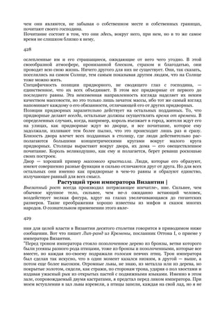 чем они являются, не забывая о собственном месте и собственных границах,
почитают своего господина.
Почитание состоит в том, что они здесь, вокруг него, при нем, но в то же самое
время не слишком близко к нему,

428

ослепленные им и его страшащиеся, ожидающие от него чего угодно. В этой
своеобразной атмосфере, пронизанной блеском, страхом и благодатью, они
проводят всю свою жизнь. Ничего другого для них не существует. Они, так сказать,
поселились на самом Солнце, тем самым показывая другим людям, что на Солнце
тоже можно жить.
Специфичность позиции придворного, не сводящего глаз с господина, —
единственное, что их всех объединяет. В этом все придворные от первого до
последнего равны. Эта неизменная направленность взгляда наделяет их неким
качеством массовости, но это только лишь зачаток массы, ибо тот же самый взгляд
напоминает каждому о его обязанности, отличающей его от других придворных.
Позиция придворных заразительно действует на остальных подданных. То, что
придворные делают всегда, остальные должны осуществлять время от времени. В
определенных случаях, когда, например, король въезжает в город, жители ждут его
на улицах, как придворные ждут во дворце, и все почитание, которое ему
задолжали, изливают тем более пылко, что это происходит лишь раз и сразу.
Близость двора влечет всех подданных в столицу, где люди действительно рас-
полагаются большими концентрическими кругами вокруг малого круга
придворных. Столицы вырастают вокруг двора, их дома — его овеществленное
почитание. Король великодушно, как ему и полагается, берет реванш роскошью
своих построек.
Двор — хороший пример массового кристалла. Люди, которые его образуют,
имеют совершенно разные функции и сильно отличаются друг от друга. Но для всех
остальных они именно как придворные в чем-то равны и образуют единство,
излучающее равный для всех смысл.
               Растущий трон императора Византии |
Внезапный рост всегда производил потрясающее впечатле-, ние. Сильнее, чем
обычное крупное тело, сильнее, чем не-л ожиданно встающий человек,
воздействует мелкая фигура, вдруг на глазах увеличивающаяся до гигантских
размеров. Такие преображения хорошо известны из мифов и сказок многих
народов. О сознательном применении этого явле-

429

ния для целей власти в Византии десятого столетия говорится в приводимом ниже
сообщении. Вот что пишет Лип-ранд из Кремоны, посланник Оттона I, о приеме у
императора Византии.
"Перед троном императора стояло позолоченное дерево из бронзы, ветви которого
были усеяны разного рода птицами, тоже из бронзы и позолоченными, которые все
вместе, но каждая по-своему подражали голосам певчих птиц. Трон императора
был сделан так искусно, что в один момент казался низким, в другой — выше, а
потом еще более высоким. Огромные львы, не знаю, из металла или из дерева, но
покрытые золотом, сидели, как стражи, по сторонам трона, ударяя о пол хвостами и
издавая ужасный рык из открытых пастей с подвижными языками. Именно в этом
зале, сопровождаемый двумя кастратами, я предстал перед ликом императора. При
моем вступлении в зал львы взревели, а птицы запели, каждая на свой лад, но я не
 