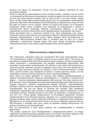испытал ни ужаса, ни удивления, потому что был заранее оповещен об этом
опытными людьми.
Когда я в третий раз, простершись на полу, поднял голову, то увидел, что он, только
что сидевший на небольшом возвышении, поднялся вверх почти до потолка залы и
на нем уже совсем другие одежды. Как он этого достиг, я не могу понять, может
быть, он был поднят при помощи пресса вроде того, что применяют в виноградной
давильне. При этом собственными устами император не произнес ни слова, но если
бы даже он захотел что-то сказать, ничего не удалось бы понять из-за большого
отдаления. Через своего логофета, или канцлера, он осведомился о жизни и
благополучии моего господина. Ответив надлежащим образом, я по знаку
переводчика отступил назад и был потом препровожден в отведенные мне покои".
Когда посланник упал и коснулся головой пола, трон императора ушел ввысь.
Унижение одного используется для возвышения другого. Дистанция между обоими,
чересчур сократившаяся в силу самого факта приема, была восстановлена по
вертикали. Искусственные птичий свист и львиный рык не идут ни в какое
сравнение с искусством подъема трона. Этот рост делает наглядным процесс
возрастания власти; здесь угроза, адресованная послу чужой державы.

430

                      Идеи величия у паралитиков

Что, собственно, понимают люди под "величием"? Это такое многозначное слово,
что сомневаешься, можно ли вообще извлечь из него ясный смысл. Что только не
называлось великим! Под этим обозначением самое смешное, путаное и противоре-
чивое соседствует с достижениями, без которых невозможно представить себе
достойное человеческое существование. Но именно в этой своей многозначности и
смутности слово «величие» как раз и выражает нечто такое, без чего людям уже не
прожить. Надо пытаться схватить его именно в этой его многозначности и, может
быть, удастся понять, как отражается величие в головах простых людей, где оно
существует в овнеш-ненной и достаточно легко схватываемой форме.
Здесь будто по заказу приходит на помощь одна широко распространенная и
хорошо изученная болезнь. Паралич многообразен и — особенно в классической
форме — отмечен массовыми проявлениями идеи величия. Эти идеи несутся пест-
рой чередой, легко возбуждаясь под действием внешних факторов. Они налицо не в
каждом параличе: имеются депрессивные формы болезни, сопровождаемые,
наоборот, идеями малости, микроскопичности; иногда обе формы развертываются
одновременно. Но для нас важна не болезнь как таковая. Нам интересны
конкретные выражения идеи величия в определенных, хорошо известных и точно
описанных случаях. Именно пестрота этих идей, их наивность и возбудимость, то
есть все, что с точки зрения "нормального", не болеющего параличом человека
свидетельствует об их бессмысленности, приведет нас к удивительным выводам о
природе величия. Надо только терпеливо отнестись к следующим ниже перечням.
Воспримем их по возможности более полно, а уж потом займемся поиском смысла.
Оба больных, о которых идет речь, жили во времена кайзера Вильгельма, что
немало повлияло на их представления.
Вот что рассказывал о себе купец средних лет, содержавшийся в клинике
Крепелина:
"Он, якобы, свихнулся из-за беспрерывной и напряженной работы, но теперь
пребывает в полном душевном здравии, разве что остался немножко нервным. Его
работоспособность из-за хорошего ухода в клинике, якобы, очень воз-

431
 
