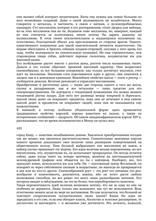 они являют собой контраст негритянкам. Киты ему нужны как самые большие из
всех возможных созданий. Даже о своей неуязвимости он позаботился. Много
говорится о металлах, в частности, в связи с китами, о пуленепробиваемых
панцирях. Сто миллионов, которые в его распоряжении, стоит дворец для кайзера,
из-за этих миллионов они на ты. Бедняков тоже миллионы, но, наверное, каждый
из них считается за полчеловека, иначе почему бы дарить каждому по
полмиллиона. В этом своем исключительном и выдающемся положении он,
естественно, благодатный объект для преследования со стороны врагов. Одного-
единственного покушения для такой замечательной личности недостаточно. Он
вправе обезглавить и бросить собакам злодеев-сторожей, сосущих у него кровь (из
зада, чтобы подчеркнуть их унизительную позицию). Но еще стремительнее, чем
старомодная свора собак, действует паровая гильотина, воздвигнутая им для
массовой казни.
Его возбуждение растет вместе с ростом цены, ростом числа называемых тысяч.
Деньги в его голове обретают прежний массовый характер. Они возрастают
скачкообразно, со все большим ускорением; как только достигнут миллион, счет
идет на миллионы. Значения слов переливаются одно в другое, они относятся к
людям, как и к денежным единицам. Важнейшее свойство массы — тяга к росту —
сообщается деньгам. Величие руководит и управляет миллионами.
Приобретение и расточение здесь — также две стороны одного и того же жеста,
скупка и раздаривание, как и все остальное — лишь средства для его
самораспространения. По контрасту с тенденцией возвышения это можно назвать
тенденцией роста вширь. Для него нет разницы между покупкой и дарением;
массой своих денег он покрывает предметы, пока они не исчезают в нем самом;
массой денег и предметов он покрывает людей, пока они не оказываются ему
подвластными.
В наивной, а потому особенно убедительной форме здесь проявляется
традиционное свойство королей, хорошо известное из сказок, а также из
исторических сообщений — щедрость. Об одном западноафриканском короле XIV в.
рассказывают, что во время паломничества в Мекку он купил весь

435

город Каир, — поистине незабываемое деяние. Хвалиться приобретениями сегодня
так же модно, как хвалиться расточительством. Сомнительные денежные короли
нашего времени доказывают свое величие лишь размерами пожертвований на
общественную пользу. Наш больной выбрасывает 100 миллионов на замок, и
кайзер охотно принимает эту жертву. Его идеи величия весьма переменчивы, но нет
впечатления, что, осуществляя их, он испытывает превращение. Он всегда остается
собою, даже когда тянет на четыре центнера, женится на шестнадцатилетней
целомудренной графине или общается на ты с кайзером. Наоборот, все, что
приходит извне, используется им для себя. Он — постоянный центр Вселенной, он
покоряет ее через собственное питание и возрастание, но никогда не превращается
в нее или во что-то другое. Скачкообразный рост — это рост его питания; его раз-
нообразие и изменчивость, разумеется, важны, ибо он хочет расти любым
возможным способом, но все равно это всего лишь разнообразие питания. Его
пестрота вводит в заблуждение, но это не более, чем неразборчивость аппетита.
Такая переменчивость идей величия возможна потому, что ни за одну из них он
особенно не держится. Лишь только она возникнет, как тут же исполняется. Ведь
естественно менять цели по мере их достижения. Но как получается, что больной не
чувствует сопротивления осуществлению своих идеям? Какая бы идея не
зародилась в его уме, если она обещает власть, богатство и телесное расширение, то
достаточно ее выговорить — и желаемое уже достигнуто. Эта легкость, пожалуй,
 