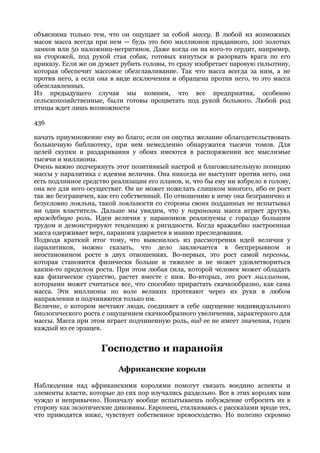 объяснима только тем, что он ощущает за собой массу. В любой из возможных
масок масса всегда при нем — будь это 600 миллионов приданного, 100 золотых
замков или 50 наложниц-негритянок. Даже когда он на кого-то сердит, например,
на сторожей, под рукой стая собак, готовых кинуться и разорвать врага по его
приказу. Если же он думает рубить головы, то сразу изобретает паровую гильотину,
которая обеспечит массовое обезглавливание. Так что масса всегда за ним, а не
против него, а если она в виде исключения и обращена против него, то это масса
обезглавленных.
Из предыдущего случая мы помним, что все предприятия, особенно
сельскохозяйственные, были готовы процветать под рукой больного. Любой род
птицы ждет лишь возможности

436

начать приумножение ему во благо; если он ощутил желание облагодетельствовать
больничную библиотеку, при нем немедленно обнаружатся тысячи томов. Для
целей скупки и раздаривания у обоих имеются в распоряжении все мыслимые
тысячи и миллионы.
Очень важно подчеркнуть этот позитивный настрой и благожелательную позицию
массы у паралитика с идеями величия. Она никогда не выступит против него, она
есть подлинное средство реализации его планов, и, что бы ему ни взбрело в голову,
она все для него осуществит. Он не может пожелать слишком многого, ибо ее рост
так же безграничен, как его собственный. По отношению к нему она безгранично и
безусловно лояльна, такой лояльности со стороны своих подданных не испытывал
ни один властитель. Дальше мы увидим, что у параноика масса играет другую,
враждебную роль. Идеи величия у параноиков реализуемы с гораздо большим
трудом и демонстрируют тенденцию к ригидности. Когда враждебно настроенная
масса одерживает верх, параноик ударяется в манию преследования.
Подводя краткий итог тому, что выяснилось из рассмотрения идей величия у
паралитиков, можно сказать, что дело заключается в беспрерывном и
неостановимом росте в двух отношениях. Во-первых, это рост самой персоны,
которая становится физически больше и тяжелее и не может удовлетвориться
каким-то пределом роста. При этом любая сила, которой человек может обладать
как физическое существо, растет вместе с ним. Во-вторых, это рост миллионов,
которыми может считаться все, что способно прирастать скачкообразно, как сама
масса. Эти миллионы по воле великих протекают через их руки в любом
направлении и подчиняются только им.
Величие, о котором мечтают люди, соединяет в себе ощущение индивидуального
биологического роста с ощущением скачкообразного увеличения, характерного для
массы. Масса при этом играет подчиненную роль, вид ее не имеет значения, годен
каждый из ее эрзацев.


                     Господство и паранойя

                          Африканские короли

Наблюдения над африканскими королями помогут связать воедино аспекты и
элементы власти, которые до сих пор изучались раздельно. Все в этих королях нам
чуждо и непривычно. Поначалу вообще испытываешь побуждение отбросить их в
сторону как экзотические диковины. Европеец, сталкиваясь с рассказами вроде тех,
что приводятся ниже, чувствует собственное превосходство. Но полезно скромно
 