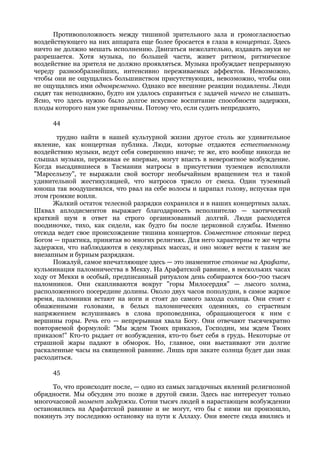 Противоположность между тишиной зрительного зала и громогласностью
воздействующего на них аппарата еще более бросается в глаза в концертах. Здесь
ничто не должно мешать исполнению. Двигаться нежелательно, издавать звуки не
разрешается. Хотя музыка, по большей части, живет ритмом, ритмическое
воздействие на зрителя не должно проявляться. Музыка пробуждает непрерывную
череду разнообразнейших, интенсивно переживаемых аффектов. Невозможно,
чтобы они не ощущались большинством присутствующих, невозможно, чтобы они
не ощущались ими одновременно. Однако все внешние реакции подавлены. Люди
сидят так неподвижно, будто им удалось справиться с задачей ничего не слышать.
Ясно, что здесь нужно было долгое искусное воспитание способности задержки,
плоды которого нам уже привычны. Потому что, если судить непредвзято,

     44

       трудно найти в нашей культурной жизни другое столь же удивительное
явление, как концертная публика. Люди, которые отдаются естественному
воздействию музыки, ведут себя совершенно иначе; те же, кто вообще никогда не
слышал музыки, переживая ее впервые, могут впасть в невероятное возбуждение.
Когда высадившиеся в Тасмании матросы в присутствии туземцев исполняли
"Марсельезу", те выражали свой восторг необычайным вращением тел и такой
удивительной жестикуляцией, что матросов трясло от смеха. Один туземный
юноша так воодушевился, что рвал на себе волосы и царапал голову, испуская при
этом громкие вопли.
      Жалкий остаток телесной разрядки сохранился и в наших концертных залах.
Шквал аплодисментов выражает благодарность исполнителю — хаотический
краткий шум в ответ на строго организованный долгий. Люди расходятся
поодиночке, тихо, как сидели, как будто бы после церковной службы. Именно
отсюда ведет свое происхождение тишина концертов. Совместное стояние перед
Богом — практика, принятая во многих религиях. Для него характерны те же черты
задержки, что наблюдаются в секулярных массах, и оно может вести к таким же
внезапным и бурным разрядкам.
      Пожалуй, самое впечатляющее здесь — это знаменитое стояние на Арафате,
кульминация паломничества в Мекку. На Арафатской равнине, в нескольких часах
ходу от Мекки в особый, предписанный ритуалом день собираются 600-700 тысяч
паломников. Они скапливаются вокруг "горы Милосердия" — лысого холма,
расположенного посередине долины. Около двух часов пополудни, в самое жаркое
время, паломники встают на ноги и стоят до самого захода солнца. Они стоят с
обнаженными головами, в белых паломнических одеяниях, со страстным
напряжением вслушиваясь в слова проповедника, обращающегося к ним с
вершины горы. Речь его — непрерывная хвала Богу. Они отвечают тысячекратно
повторяемой формулой: "Мы ждем Твоих приказов, Господин, мы ждем Твоих
приказов!" Кто-то рыдает от возбуждения, кто-то бьет себя в грудь. Некоторые от
страшной жары падают в обморок. Но, главное, они выстаивают эти долгие
раскаленные часы на священной равнине. Лишь при закате солнца будет дан знак
расходиться.

     45

      То, что происходит после, — одно из самых загадочных явлений религиозной
обрядности. Мы обсудим это позже в другой связи. Здесь нас интересует только
многочасовой момент задержки. Сотни тысяч людей в нарастающем возбуждении
остановились на Арафатской равнине и не могут, что бы с ними ни произошло,
покинуть эту последнюю остановку на пути к Аллаху. Они вместе сюда явились и
 