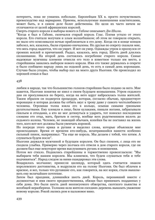 потерпеть, пока не узнаешь побольше. Европейцам XX в. просто почувствовать
превосходство над варварами. Приемы, используемые нынешними властителями,
может быть, и в самом деле более действенны. Но цели их часто ничем не
отличаются от целей африканских королей.
Смерть старого короля и выборы нового в Габоне описывает Дю Шалю.
"Когда я был в Габоне, скончался старый король Глас. Племя устало от этого
короля. Его считали могучим и злым волшебником; об этом не говорили открыто,
но мало кто осмеливался ночью приблизиться к его дому. Когда он в конце концов
заболел, все, казалось, были страшно опечалены. Но друзья по секрету сказали мне,
что весь город надеется, что он умрет. И вот он умер. Однажды утром я проснулся от
громких воплей и причитаний. Рыдал, казалось, весь город. Шесть дней длилось
оплакивание. На второй день состоялось погребение старого короля. Самые
надежные мужчины племени отнесли его тело в известное только им место, а
старейшины занялись выбором нового короля. Имя его также держалось в секрете
и было сообщено народу лишь на седьмой день, то есть в самый день коронации.
Случаю было угодно, чтобы выбор пал на моего друга Ньогони. Он происходил из
хорошей семьи и был

438

любим в народе, так что большинство голосов старейшин было подано за него. Мне
кажется, Ньогони понятия не имел о своем будущем возвышении. Утром седьмого
дня он прогуливался по берегу, когда на него вдруг набросилась толпа жителей.
Таким образом он подвергся процедуре, которая, согласно обычаю, предшествует
коронации и которая должна бы отбить вкус к трону даже у самого честолюбивого
человека. Огромная толпа взяла его в кольцо, осыпая самыми грязными
ругательствами. Ему плевали в лицо, били кулаками, пинали ногами, забрасывали
гнильем и отходами, а кто не мог дотянуться и ударить, тот поносил последними
словами его отца, мать, братьев и сестер, вообще всех родственников вплоть до
седьмого колена. Человек, не знающий обычаев, копейки бы не поставил на жизнь
того, кого вот-вот должны были увенчать короной.
Но посреди этого крика и ругани я выделил слова, которые объяснили мне
происходящее. Время от времени кто-нибудь, исхитрявшийся нанести особенно
сильный пинок, выкрикивал: "Ты еще не король. Мы делаем с тобой, что хотим. А
слушаться будем после".
Ньогони держался мужчиной и будущим королем. Он был спокоен, с лица его не
сходила улыбка. Примерно через полчаса его отвели в дом старого короля, где он
должен был еще некоторое время выслушивать ругань и поношения.
Потом все стихло. Поднялись старейшины и торжественно провозгласили: "Мы
выбираем тебя нашим королем. Мы клянемся, что будем слушаться тебя и тебе
подчиняться". Народ следом за ними скандировал эти слова.
Воцарилось молчание; принесли цилиндр, который здесь считается знаком
королевского достоинства, и водрузили его на голову Ньогони. Он был облачен в
красное, и все, только что ругавшие его, как говорится, на все корки, стали выказы-
вать ему величайшее почтение.
Затем был праздник, длившийся шесть дней. Король, перенявший вместе с
должностью и имя своего предшественника, обязан был принимать подданных у
себя дома. Это были шесть дней неописуемого обжорства, скотского пьянства и
всеобщей неразберихи. Толпами шли жители соседних деревень выказать уважение
новому королю. Рекой лились ром и пальмовое вино.

439
 