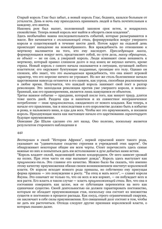 Старый король Глас был забыт, а новый король Глас, бедняга, казался больным от
усталости. День и ночь ему приходилось принимать людей и быть почтительным к
каждому, кто явится.
Наконец ром был выпит, положенный законом срок истек, и воцарилось
спокойствие. Теперь новый король мог выйти и обозреть свои владения".
Здесь необычайно важна последовательность событий, которые разыгрываются в
массе. Все начинается с оплакивающей стаи, формирующейся вокруг умершего
короля и существующей в течение шести дней. Потом вдруг на седьмой день
происходит нападение на новоизбранного. Вся враждебность по отношению к
мертвому выливается на того, кто ему наследует. Преследующая масса,
формирующаяся вокруг него, представляет собой, по сути дела, массу обращения,
ее объект — не он сам, а умерший король. Люди изживают свою ненависть к
мертвому, который правил слишком долго и под конец не внушал ничего, кроме
страха. Новый король с самого начала оказывается в ситуации, пугающей любого
властителя: его окружают бунтующие подданные, грозящие его телу. Однако он
спокоен, ибо знает, что это вымещаемая враждебность, что она имеет игровой
характер, что его персоне ничего не угрожает. Но все же столь болезненное начало
царствования навсегда останется в его памяти, как угроза, способная реализоваться
в любое время. Получается, что каждый король занимает свой пост в разгар
революции. Это запоздалая революция против уже умершего короля, и новоиз-
бранный, как его правопреемник, является лишь кажущимся ее объектом.
Третье важное событие — праздник, который после того, как минует траур, длится
тоже шесть дней. Раздача еды и напитков и их совместное неограниченное
потребление — знак приумножения, ожидаемого от нового владыки. Как теперь, в
начале его правления, так и впоследствии в его королевстве должно быть в избытке
и рома, и пальмового вина, и еды для всех. Чтобы все это приумножить, и посажен
король. Празднующая масса как настоящее начало его царствования гарантирует
будущее приумножение.
Описание Дю Шалю сделано сто лет назад. Оно полезно, поскольку является
результатом стороннего наблюдения и

442

Вестерман в своей "Истории Африки", первой серьезной книге такого рода,
указывает на "удивительное сходство строения и учреждений этих царств". Он
обнаруживает некоторые общие им всем черты. Стоит перечислить здесь самые
важные из них и попытаться дать им истолкование в духе добытых нами истин.
"Король владеет силой, наделяющей землю плодородием. От него зависит урожай
на полях. При этом часто он еще вызывает дождь". Король здесь выступает как
приумножи-тель. Это главное его качество. Можно было бы сказать, что именно
этому качеству приумножения обязан своим возникновением институт королевской
власти. От короля исходят всякого рода приказы, но собственно ему присущая
форма приказа — это понуждение к росту. "Ты отец и мать всего", — славят короля
Якуны. Это означает не только то, что он всех и вся кормит, — он побуждает всех и
вся расти. Его власть в таком случае — власть приумножающей стаи. Все, что она в
состоянии совершить как целое, вся ее субстанция переносится на него как
единичное существо. Своей деятельностью он должен гарантировать постоянство,
которым не обладает приумножающая стая, поскольку она состоит из множества
существ и постоянно в процессе распада. Как сосуд, строго ограниченный снаружи,
он заключает в себе силы приумножения. Его священный долг состоит в том, чтобы
не дать им расточиться. Отсюда следуют другие признаки королевской власти, о
которых сказано далее.
 