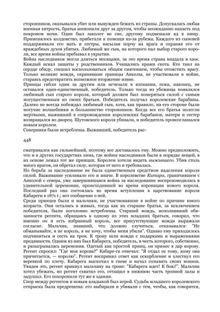сторонников, оказывался убит или вынужден бежать из страны. Допускалась любая
военная хитрость, братья шпионили друг за другом, чтобы неожиданно напасть под
покровом ночи. Один был заколот во сне, другому подмешали яд в пищу.
Применялось колдовство, прибегали к помощи из-за рубежа. Каждого из сыновей
поддерживали его мать и сестры, насылая порчу на врага и охраняя его от
враждебных духов убитых. Любимый же сын, на которого пал выбор старого коро-
ля, все время войны пребывал в укрытии.
Война наследников могла длиться месяцами, за это время страна впадала в хаос.
Каждый искал защиты у родственников. Учащались кражи скота. Кто таил на
сердце обиду, спешил воспользоваться общим смятением, чтобы отомстить врагу.
Только великие вожди, охранявшие границы Анколы, не участвовали в войне,
стараясь предотвратить возможное вторжение извне.
Принцы гибли один за другим или исчезали в изгнании, пока, наконец, не
оставался один-единственный, победитель. Только тогда из убежища появлялся
любимый сын старого короля, который должен был померяться силой с самым
могущественным из своих братьев. Победитель получал королевские барабаны.
Далеко не всегда побеждал любимый сын, хотя, как правило, на его стороне были
могучие волшебники и большинство сторонников. Когда все его братья полегли
мертвыми, выживший в сопровождении королевских барабанов, матери и сестер
возвращался во дворец. Шутовского короля убивали, и победитель провозглашался
новым королем.
Соперники были истреблены. Выживший, победитель рас-

448

сматривался как сильнейший, поэтому все доставалось ему. Можно предположить,
что и в других государствах хима, где войны наследников были в порядке вещей, в
их основе лежал тот же принцип. Королем хотели видеть выжившего. Убив столь
много врагов, он обретал силу, которая от него и требовалась.
Но борьба за наследование не была единственным средством наделения короля
силой. Выживание усиливало его и иначе. В королевстве Китара, граничившем с
Анколой с севера, уже завершившаяся война за наследование воспроизводилась в
удивительной церемонии, происходившей во время коронации нового короля.
Последний раз она состоялась во время вступления в царствование короля
Кабареги в 1871 г.; вот сообщение о ней.
Среди принцев были и мальчики, не участвовавшие в войне по причине юного
возраста. Они остались в живых, тогда как их старшие братья, за исключением
победителя, были поголовно истреблены. Старший вождь, исполнявший обя-
занности регента, обращаясь к одному из этих младших братьев, говорил, что
именно он и есть избранный король, все присутствующие вожди выражали
согласие. Мальчик, знавший, что должно случиться, отказывался: "Не
обманывайте, я не король, я не хочу, чтобы меня убили". Однако ему приходилось
подчиниться и сесть на трон. К трону шли вожди с подарками и выражениями
преданности. Одним из них был Кабарега, победитель, в честь которого, собственно,
и разыгрывалась церемония. Одетый как простой принц, он принес в дар корову.
Регент спросил: "Где моя корова?" Кабаре-га отвечал: "Я отдал ее тому, кому она
причитается, — королю". Регент воспринял ответ как оскорбление и хлестнул его
веревкой по плечу. Кабарега выскочил в гневе и начал созывать своих воинов.
Увидев это, регент крикнул мальчику на троне: "Кабарега идет! К бою!". Мальчик
хотел убежать, но регент схватил его, оттащил в нижнюю часть тронной залы и
задушил. Его похоронили тут же в здании.
Спор между регентом и новым владыкой был игрой. Судьба младшего королевского
отпрыска была предрешена: его выбирали и убивали с тем, чтобы, как говорится,
 