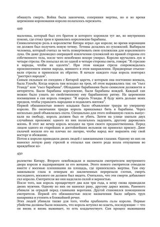обмануть смерть. Война была закончена, соперники мертвы, но и во время
церемонии коронования королю полагалось пережить

449

мальчика, который был его братом и которого хоронили тут же, во внутренних
покоях, где стоял трон и хранились королевские барабаны.
Символическую роль в королевстве Китара играл лук короля; во время коронации
он должен был получить новую тетиву. Тетивы делались из сухожилий. Выбирали
человека, который считал за честь пожертвовать свои сухожилия для королевского
лука. Он даже руководил операцией извлечения сухожилий из правой стороны его
собственного тела, после чего неизбежно вскоре умирал. Королю вручались лук и
четыре стрелы. Он посылал их по одной в четыре стороны света, говоря: "Я стреляю
в народы, чтобы их одолеть". При этом каждая стрела сопровождалась
произнесением имени народа, жившего в этом направлении. Придворные отыски-
вали стрелы и приносили их обратно. В начале каждого года король повторял
"расстрел народов".
Самым сильным из соседних с Китарой царств, с которым она постоянно воевала,
была Уганда. Когда король там всходил на трон, об этом выражались так: он "съел
Уганду" или "съел барабаны". Обладание барабанами было символом должности и
авторитета. Были барабаны королевские, были барабаны вождей. Каждый сан
можно было узнать по свойственному ему барабанному ритму. На церемонии
посвящения в сан король говорил: "Я король Уганды. Я буду жить дольше моих
предков, чтобы управлять народами и подавлять мятежи".
Первой обязанностью нового владыки было объявление траура по умершему
королю. По окончании траура король приказывал бить в барабаны. Через
несколько дней объявлялась охота. Специально для этого пойманную газель выпус-
кали на свободу, король должен был ее убить. Затем на улице хватали двух
случайных прохожих: одного из них полагалось задушить, другому даровалась
жизнь. В этот же вечер король всходил на трон своего предшественника. Перед
лицом одного из старейших и достойнейших вельмож он приносил присягу. Двое
силачей носили его на плечах по лагерю, чтобы народ мог выразить ему свой
восторг и обожание.
Потом к королю приводили двоих людей с завязанными глазами. Одному из них он
наносил легкую рану стрелой и отсылал как своего рода козла отпущения во
враждебное ко-

450

ролевство Китару. Второго освобождали и назначали смотрителем внутреннего
двора короля и надзирающим за его женами. Этого нового смотрителя отводили
вместе с восемью пленниками на площадь, где приносились жертвы. Там ему
завязывали глаза и семерым из заключенных перерезали глотки, смерть
последнего, восьмого он должен был видеть. Считалось, что эти смерти добавляют
сил королю. Смотрителя же они наделяли силой и верностью.
После того, как король процарствует два или три года, к нему снова приводили
двоих мужчин. Одному из них он наносил рану, другому дарил жизнь. Раненого
убивали за оградой перед главными воротами. Другой становился помощником
смотрителя. Первой его обязанностью после назначения было забрать труп
напарника и утопить в ближайшей речке.
Этих людей убивали также для того, чтобы прибавить силы королю. Первые
убийства должны были показать, что король вступил во власть, последующие — что
он вновь и вновь выживает, то есть владычествует. Сам процесс выживания
 