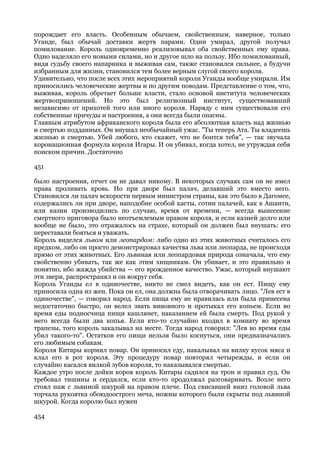 порождает его власть. Особенным обычаем, свойственным, наверное, только
Уганде, был обычай доставки жертв парами. Один умирал, другой получал
помилование. Король одновременно реализовывал оба свойственных ему права.
Одно наделяло его новыми силами, но и другое шло на пользу. Ибо помилованный,
видя судьбу своего напарника и выживая сам, также становился сильнее, а будучи
избранным для жизни, становился тем более верным слугой своего короля.
Удивительно, что после всех этих мероприятий короли Уганды вообще умирали. Им
приносились человеческие жертвы и по другим поводам. Представление о том, что,
выживая, король обретает больше власти, стало основой института человеческих
жертвоприношений. Но это был религиозный институт, существовавший
независимо от прихотей того или иного короля. Наряду с ним существовали его
собственные причуды и настроения, а они всегда были опасны.
Главным атрибутом африканского короля была его абсолютная власть над жизнью
и смертью подданных. Он внушал необычайный ужас. "Ты теперь Ата. Ты владеешь
жизнью и смертью. Убей любого, кто скажет, что не боится тебя", — так звучала
коронационная формула короля Игары. И он убивал, когда хотел, не утруждая себя
поиском причин. Достаточно

451

было настроения, отчет он не давал никому. В некоторых случаях сам он не имел
права проливать кровь. Но при дворе был палач, делавший это вместо него.
Становился ли палач вскорости первым министром страны, как это было в Дагомее,
содержались ли при дворе, наподобие особой касты, сотни палачей, как в Ашанти,
или казни производились по случаю, время от времени, — всегда вынесение
смертного приговора было неотъемлемым правом короля, и если казней долго или
вообще не было, это отражалось на страхе, который он должен был внушать: его
переставали бояться и уважать.
Король виделся львом или леопардом: либо одно из этих животных считалось его
предком, либо он просто демонстрировал качества льва или леопарда, не происходя
прямо от этих животных. Его львиная или леопардовая природа означала, что ему
свойственно убивать, так же как этим хищникам. Он убивает, и это правильно и
понятно, ибо жажда убийства — его врожденное качество. Ужас, который внушают
эти звери, распространял и он вокруг себя.
Король Уганды ел в одиночестве, никто не смел видеть, как он ест. Пищу ему
приносила одна из жен. Пока он ел, она должна была отворачивать лицо. "Лев ест в
одиночестве", — говорил народ. Если пища ему не нравилась или была принесена
недостаточно быстро, он велел звать виновного и протыкал его копьем. Если во
время еды подносчица пищи кашлянет, наказанием ей была смерть. Под рукой у
него всегда были два копья. Если кто-то случайно входил в комнату во время
трапезы, того король закалывал на месте. Тогда народ говорил: "Лев во время еды
убил такого-то". Остатков его пищи нельзя было коснуться, они предназначались
его любимым собакам.
Короля Китары кормил повар. Он приносил еду, накалывал на вилку кусок мяса и
клал его в рот короля. Эту процедуру повар повторял четырежды, и если он
случайно касался вилкой зубов короля, то наказывался смертью.
Каждое утро после дойки коров король Китары садился на трон и правил суд. Он
требовал тишины и сердился, если кто-то продолжал разговаривать. Возле него
стоял паж с львиной шкурой на правом плече. Под свисавшей вниз головой льва
торчала рукоятка обоюдоострого меча, ножны которого были скрыты под львиной
шкурой. Когда королю был нужен

454
 