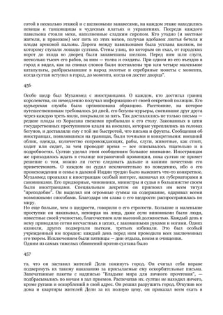 сотой в несколько этажей и с шелковыми занавесями, на каждом этаже находились
певицы и танцовщицы в чудесных платьях и украшениях. Посреди каждого
павильона стояли мехи, наполненные сладким сиропом. Кто угодно (и местные
жители, и приезжие) мог пить из этих мехов, получая вдобавок листья бетеля и
плоды арековой пальмы. Дорога между павильонами была устлана шелком, по
которому ступали лошади султана. Стены улиц, по которым он ехал, от городских
ворот до входа во дворец были занавешаны шелком. Перед ним шли слуги,
несколько тысяч его рабов, за ним — толпа и солдаты. При одном из его въездов в
город я видел, как на спинах слонов были поставлены три или четыре маленькие
катапульты, разбрасывавшие в народ золотые и серебряные монеты с момента,
когда султан вступил в город, до момента, когда он достиг дворца".

456

Особо щедр был Мухаммед с иностранцами. О каждом, кто достигал границ
королевства, он немедленно получал информацию от своей секретной полиции. Его
курьерская служба была организована образцово. Расстояние, на которое
путешественникам требовалось 50 дней, его бегуны-курьеры, сменявшие друг друга
через каждую треть мили, покрывали за пять. Так доставлялись не только письма —
редкие плоды из Хорасана свежими прибывали к его столу. Закованных в цепи
государственных преступников клали на носилки, которые укреплялись на головах
бегунов, и доставляли ему с той же быстротой, что письма и фрукты. Сообщения об
иностранцах, появлявшихся на границах, были точными и конкретными: внешний
облик, одежда, количество сопровождающих, рабы, слуги, животные, как стоит,
ходит или сидит, за чем проводит время — все описывалось тщательно и в
подробностях. Султан уделял этим сообщениям большое внимание. Иностранцам
же приходилось ждать в столице пограничной провинции, пока султан не примет
решение о том, можно ли гостю следовать дальше и какими почестями его
приветствовать. О каждом он судил исключительно по поведению, ибо о его
происхождении и семье в далекой Индии трудно было выяснить что-то конкретное.
Мухаммед проявлял к иностранцам особый интерес, назначал их губернаторами и
сановниками. Его придворные, чиновники, министры и судьи в большинстве своем
были иностранцами. Специальным декретом он присвоил им всем титул
"преподобие". Он выделял им огромные суммы на содержание, одаривал всеми
возможными способами. Благодаря им слава о его щедрости распространилась по
миру.
Но еще больше, чем о щедрости, говорили о его строгости. Большие и маленькие
проступки он наказывал, невзирая на лица, даже если виновными были люди,
известные своей ученостью, благочестием или высокой должностью. Каждый день к
нему приводили сотни несчастных в цепях, с закованными руками и ногами. Одних
казнили, других подвергали пыткам, третьих избивали. Это был особый
учрежденный им порядок: каждый день перед ним проводили всех заключенных
его тюрем. Исключением были пятницы — дни отдыха, покоя и очищения.
Одним из самых тяжелых обвинений против султана было

457

то, что он заставил жителей Дели покинуть город. Он считал себя вправе
подвергнуть их такому наказанию за присылаемые ему оскорбительные письма.
Запечатанные пакеты с надписью "Владыке мира для личного прочтения", —
подбрасывались по ночам в зал приемов. Распечатав их. султан не находил ничего,
кроме ругани и оскорблений в свой адрес. Он решил разрушить город. Откупив все
дома и квартиры жителей Дели за их полную цену, он приказал всем ехать в
 