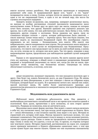 вместе получат сигнал разойтись. Они разжигаются проповедью и выкриками
разжигают себя сами. В выкрикиваемой фразе есть "ждем", и это "ждем"
возвращается снова и снова. Солнце, которое почти не движется, погружает всех в
один и тот же сверкающий блеск, в один и тот же печной жар; оно могло бы
служить воплощением задержки.
       Замереть можно по-разному, как, например, замирают религиозные массы,
но высшая из вообще достижимых степеней пассивности навязывается массе
насильственно извне. В битве друг на друга идут две массы, каждая из которых
хочет быть сильнее, чем другая. Боевыми криками они стремятся доказать как
врагам, так и себе самим, что они действительно сильнее. Цель битвы в том, чтобы
принудить другую сторону к молчанию. Когда сражены все враги, гром их
слившихся воедино голосов — угроза, которая действительно была ужасной, —
смолк навсегда. Самая тихая масса — мертвые враги. Чем они были опаснее, тем
приятнее видеть их сваленными бездвижной горой. Это своеобразная страсть:
переживать их вот такими — беззащитными, всех вместе. Ибо вместе они
набрасывались, вместе выкрикивали свои угрозы. Эта успокоенная масса мертвых в
давние времена ни в коем случае не воспринималась как безжизненная. Пред-
полагалось, что вместе они продолжают где-то жить на свой особый манер, и жизнь
эта, по сути, похожа на ту, которую они вели здесь. Так что враги, лежащие в виде
нагромождения трупов, представляли для наблюдателя крайний случай замершей
массы.
       Однако и это представление можно усилить. На место павших врагов могут
стать все мертвые, лежащие в общей земле и ожидающие воскрешения. Каждый
умерший и погребенный увеличивает их число: все, когда бы они ни жили, при-
надлежат этому множеству, оно бесконечно велико. Связующая их земля
обеспечивает плотность, и поэтому, хотя они

      46

      лежат поодиночке, возникает ощущение, что они находятся вплотную друг к
другу. Они будут так лежать бесконечно долго, до дня Страшного Суда. Их жизнь
задержана до мига Воскрешения, и этот миг совпадет с мигом их собрания перед
Господом, который будет их судить. И в промежутке ничего нет; массой они лежат,
массой восстанут вновь. Не найти более замечательного примера для
доказательства реальности и значимости замершей массы, чем идея Воскрешения и
Страшного Суда.

                    Медленность или удаленность цели

      Медленной массе свойственна удаленность цели. Она движется с
необычайным постоянством к незыблемой цели и все время пути остается единой и
сплоченной. Путь далек, препятствия в пути незнаемы, со всех сторон грозит
опасность. Разрядка не позволена, пока не достигнута цель.
      Медленная масса имеет форму шествия. Она может с самого начала включать
в себя тех, кто составляет массу, как при исходе детей израилевых из Египта. Цель
ее — земля обетованная, и они остаются массой, пока верят в эту цель. История их
странствий есть история этой веры. Иногда трудности настолько велики, что они
начинают сомневаться. Они испытывают голод и жажду и, когда начинают роптать,
возникает угроза распада. Снова и снова их предводитель пытается восстановить
веру. Снова и снова ему это удается, а если не ему, то врагам, со стороны которых
они чувствуют угрозу. История странствий, растянувшихся на сорок лет, содержит
много примеров внезапного и бурного образования единичных масс, о чем при
случае нужно будет еще многое сказать. Однако все они подчинены всеохватному
 