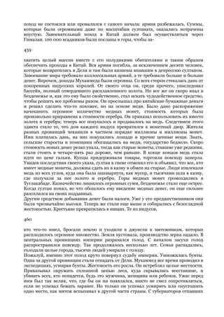 поход не состоялся или провалился с самого начала: армия разбежалась. Суммы,
которые были огромными даже по масштабам султаната, оказались потрачены
впустую. Завоевательный поход в Китай должен был осуществляться через
Гималаи. 100 000 всадников были посланы в горы, чтобы за-

459

хватить целый массив вместе с его полудикими обитателями и таким образом
обеспечить проходы в Китай. Вся армия погибла, за исключением десяти человек,
которые возвратились в Дели и там были казнены впавшим в депрессию султаном.
Завоевание мира требовало коллоссальных армий, а те требовали больше и больше
денег. Впрочем, доходы Мухаммеда были огромны. Со всех сторон стекалась дань от
покоренных индусских королей. От своего отца он, среди прочего, унаследовал
бассейн, полный отвердевшего расплавленного золота. Но все же он скоро впал в
безденежье и, как это ему было свойственно, стал искать чудодейственное средство,
чтобы решить все проблемы разом. Он прослышал про китайские бумажные деньги
и решил сделать что-то похожее, но на основе меди. Было дано распоряжение
начеканить огромное количество медных монет, стоимость которых была
произвольно приравнена к стоимости серебра. Он приказал использовать их вместо
золота и серебра; теперь все покупалось и продавалось на медь. Следствием этого
эдикта стало то, что дом каждого индуса превратился в монетный двор. Жители
разных провинций чеканили в частном порядке миллионы и миллионы монет.
Ими платилась дань, на них покупались лошади и прочие ценные вещи. Знать,
сельские старосты и помещики обогащались на меди, государство беднело. Скоро
стоимость новых денег резко упала, тогда как старые монеты, ставшие уже редкими,
стали стоить в четыре-пять раз дороже, чем раньше. В конце концов медь стала
идти по цене гальки. Купцы придерживали товары, торговля повсюду замерла.
Увидев последствия своего указа, султан в гневе отменил его и объявил, что все, кто
имеет медные монеты, должны сдать их в казну в обмен на старые. Люди извлекали
медь из всех углов, куда она была зашвырнута, как мусор, и тысячами шли в казну,
где получали за нее золото и серебро. Горы медных монет громоздились в
Туглакабаде. Казначейство лишилось огромных сумм, безденежье стало еще острее.
Когда султан понял, во что обошлось ему введение медных денег, он еще сильнее
разозлился на своих подданных.
Другим средством добывания денег были налоги. Уже у его предшественников они
были чрезвычайно высоки. Теперь же стали еще выше и собирались с безоглядной
жестокостью. Крестьяне превратились в нищих. Те из индусов,

460

кто что-то имел, бросали землю и уходили в джунгли к мятежникам, которых
расплодилось огромное множество. Земля пустовала, производство зерна падало. В
центральных провинциях империи разразился голод. С началом засухи голод
распространился повсюду. Так продолжалось несколько лет. Семьи распадались,
голодали целые города, тысячи людей умирали с голоду.
Пожалуй, именно этот голод круто повернул судьбу империи. Умножились бунты.
Одна за другой провинции стали отпадать от Дели. Мухаммед все время проводил в
экспедициях, усмиряя бунты. Жестокость его росла. Он истреблял целые местности.
Приказывал окружать сплошной цепью леса, куда скрывались восставшие, и
убивать всех, кто попадется, будь это мужчина, женщина или ребенок. Ужас перед
ним был так велик, что, где бы он ни появлялся, никто не смел сопротивляться,
если не успевал бежать заранее. Но только он успевал усмирить или опустошить
одно место, как мятеж вспыхивал в другой части страны. С губернаторов отпавших
 