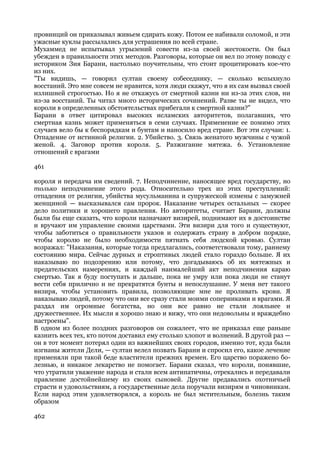 провинций он приказывал живьем сдирать кожу. Потом ее набивали соломой, и эти
ужасные куклы рассылались для устрашения по всей стране.
Мухаммед не испытывал угрызений совести из-за своей жестокости. Он был
убежден в правильности этих методов. Разговоры, которые он вел по этому поводу с
историком Зия Барани, настолько поучительны, что стоит процитировать кое-что
из них.
"Ты видишь, — говорил султан своему собеседнику, — сколько вспыхнуло
восстаний. Это мне совсем не нравится, хотя люди скажут, что я их сам вызвал своей
излишней строгостью. Но я не откажусь от смертной казни ни из-за этих слов, ни
из-за восстаний. Ты читал много исторических сочинений. Разве ты не видел, что
короли в определенных обстоятельствах прибегали к смертной казни?"
Барани в ответ цитировал высоких исламских авторитетов, полагавших, что
смертная казнь может применяться в семи случаях. Применение ее помимо этих
случаев вело бы к беспорядкам и бунтам и наносило вред стране. Вот эти случаи: 1.
Отпадение от истинной религии. 2. Убийство. 3. Связь женатого мужчины с чужой
женой. 4. Заговор против короля. 5. Разжигание мятежа. 6. Установление
отношений с врагами

461

короля и передача им сведений. 7. Неподчинение, наносящее вред государству, но
только неподчинение этого рода. Относительно трех из этих преступлений:
отпадения от религии, убийства мусульманина и супружеской измены с замужней
женщиной — высказывался сам пророк. Наказание четырех остальных — скорее
дело политики и хорошего правления. Но авторитеты, считает Барани, должны
были бы еще сказать, что короли назначают визирей, поднимают их в достоинстве
и вручают им управление своими царствами. Эти визири для того и существуют,
чтобы заботиться о правильности указов и содержать страну в добром порядке,
чтобы королю не было необходимости пятнать себя людской кровью. Султан
возражал: "Наказания, которые тогда предлагались, соответствовали тому, раннему
состоянию мира. Сейчас дурных и строптивых людей стало гораздо больше. Я их
наказываю по подозрению или потому, что догадываюсь об их мятежных и
предательских намерениях, и каждый наималейший акт неподчинения караю
смертью. Так я буду поступать и дальше, пока не умру или пока люди не станут
вести себя прилично и не прекратятся бунты и непослушание. У меня нет такого
визиря, чтобы установить правила, позволяющие мне не проливать крови. Я
наказываю людей, потому что они все сразу стали моими соперниками и врагами. Я
раздал им огромные богатства, но они все равно не стали лояльнее и
дружественнее. Их мысли я хорошо знаю и вижу, что они недовольны и враждебно
настроены".
В одном из более поздних разговоров он сожалеет, что не приказал еще раньше
казнить всех тех, кто потом доставил ему столько хлопот и волнений. В другой раз —
он в тот момент потерял один из важнейших своих городов, именно тот, куда были
изгнаны жители Дели, — султан велел позвать Барани и спросил его, какое лечение
применяли при такой беде властители прежних времен. Его царство поражено бо-
лезнью, и никакое лекарство не помогает. Барани сказал, что короли, понявшие,
что утратили уважение народа и стали всем антипатичны, отрекались и передавали
правление достойнейшему из своих сыновей. Другие предавались охотничьей
страсти и удовольствиям, а государственные дела поручали визирям и чиновникам.
Если народ этим удовлетворялся, а король не был мстительным, болезнь таким
образом

462
 
