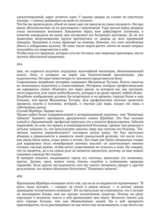 удовлетворенный, вдруг остается один. С крыши дворца он глядит на опустелую
столицу — счастье выжившего во всей его полноте.
Что бы ни происходило, одной из своих масс он никогда не давал иссякнуть. Ни при
каких обстоятельствах он не расставался с мертвецами. Гора трупов перед дворцом
стала постоянным явлением. Ежедневно перед ним дефилируют пленники, в
качестве кандидатов на казнь они составляют его бесценное достояние. За 26 лет
правления нагромождения трупов протянулись от дворца до всех провинций
империи. Эпидемии и голод приходят на помощь. Конечно, его злит неизбежная
убыль в собираемых налогах. Но пока число жертв растет, ничто не может всерьез
поколебать его уверенности в себе.
Чтобы сила его приказов, которые суть ни что иное, как смертные приговоры, могла
достичь абсолютной концентра-

464

ции, он старается получить поддержку высочайшей инстанции, обосновывающей
власть. Бога, в которого он верит как благочестивый магометанин, уже
недостаточно. Он ищет инвеституры от законного представителя Бога.
Современные индийские историки защищают Мухаммеда Туглака. Власть никогда
не испытывала недостатка в славословящих. Историки, которые профессионально
ею одержимы, умеют объяснить все через время, за которым им, как знатокам,
легко укрыться, или через необходимость, которая в их руках примет любой облик.
Подобные изображения должны бы встретиться и во времена, гораздо более к нам
близкие, чем время Мухаммеда Туглака. Для профилактики полезно прояснить
процессы власти в человеке, который, к счастью для мира, владел ею лишь в
собственных грезах.
Случай Шребера. Первая часть
Трудно найти более содержательный и исчерпывающий документ, чем "Памятные
записки" бывшего президента дрезденского сената Шребера. Это был человек
умный и образованный, профессия приучила его к ясности формулировок. Заболев
паранойей, он семь лет провел в психиатрической больнице, прежде чем решился в
деталях записать то, что впоследствие явилось миру как система его безумия. "Па-
мятные записки нервнобольного" составили целую книгу. Он был настолько
убежден в правильности и важности своей самодельной религии, что после того,
как опека была снята, отдал книгу в печать. Его язык как будто специально создан
для выражения столь своеобразной системы мыслей: он запечатлевает именно
столько, сколько нужно, чтобы ничто существенное не осталось в тени. Он говорит,
что не является, да и на самом деле не является писателем, поэтому за ним можно
следовать повсюду без опаски.
Я намерен показать выдающиеся черты его системы, насколько это возможно,
кратко. Думаю, здесь можно очень близко подойти к пониманию природы
паранойи. Если другие исследователи того же самого материала придут к другим
результатам, это можно объяснить богатством "Памятных записок".

465

Притязания Шребера очевиднее всего там, где он их по видимости ограничивает. "Я
всего лишь человек, — говорит он почти в самом начале, — и потому связан
границами человеческого познания". Но он нисколько не сомневается, что к истине
он неизмеримо ближе, чем все прочие человеческие существа. Потому он сразу
переходит к вечности: мысль о ней пронизывает всю книгу. Вечность значит для
него гораздо больше, чем для обыкновенных людей. Он в ней прекрасно
ориентируется, он ее рассматривает не как нечто ему полагающееся, а как нечто ему
 