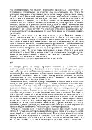 уже принадлежащее. Он мыслит гигантскими временными масштабами: его
переживания простираются на столетия. Ему представляется, что "будто бы
отдельные ночи длятся столетиями, и за это время со всем человечеством, с самой
Землей и всей Солнечной системой происходят глубочайшие изменения". В
космосе, как и в вечности, он чувствует себя дома. Некоторые созвездия и от-
дельные звезды: Кассиопея, Вега, Капелла, Плеяды — ему особенно по душе. Он
говорит о них так, будто это автобусные остановки за углом. При этом он хорошо
осознает, насколько в действительности они далеки от Земли. Астрономия ему
знакома, и масштабы мира он не преуменьшает. Даже наоборот: небесные тела
привлекают его именно потому, что отделены огромными расстояниями. Его
зачаровывает величина пространства, он хочет быть таким же огромным, покрыть
его целиком.
Однако нет впечатления, что все дело в процессе роста. Речь идет скорее о
распространении как росте: ему нужна даль, чтобы в ней закрепиться и
утвердиться. Важна позиция как таковая, а она не может быть в достаточной мере
масштабной и вечной. Верховный принцип для него — мировой порядок. Он выше
Бога, пытаясь его нарушить, Бог сталкивается с трудностями. О своем собственном
человеческом теле Шребер пишет так, будто это мировое тело. Порядок в пла-
нетной системе интересует его так же непосредственно, как других людей —
порядок в семье. Он хочет быть включенным в него, обрести в нем свою
определенность. Может быть, именно вечность и неизменность созвездий, как они
являются нам тысячелетиями, — главное, что его в них привлекает. "Место" в их
ряду — это действительно место в вечности.
Это свойственное параноику чувство позиции играет край-

466

не важную роль: он всегда стремится защитить и обезопасить свою
исключительную позицию. Властители в соответствии с самой природой власти
ведут себя так же и в субъективном ощущении своей позиции не отличаются от
параноиков. Кто может, окружает себя солдатами и запирается в крепости. Шребер,
ощущающий множество угроз с самых разных сторон, держится за звезды.
Опасности, как это станет видно, повсюду в мире. Чтобы понять их природу, нужно
познакомиться с его, этого мира, обитателями.
Человеческая душа, полагает Шребер, содержится в нервах тела. Пока человек
живет, он есть душа и тело одновременно. Но когда он умирает, в качестве души
сохраняются нервы. Бог всегда только нервы и никогда тело. Он поэтому родствен
человеческой душе, но в то же время неизмеримо ее превосходит, потому что число
божественных нервов бесконечно и они вечны. Божественные нервы обладают
способностью переходить в лучи, например, солнечные и звездные. Бог радуется
миру, который создал, но в то же время непосредственно не вмешивается в его
жизнь. После сотворения он отошел от мира и теперь, в основном, держится вдали.
Бог не вправе приближаться к людям слишком близко, поскольку нервы живущих
людей могут его каким-то особым образом притянуть так, что он не сможет
освободиться и его существование окажется под угрозой. Поэтому Бог всегда
настороже, и, когда случается, что особо пылкая молитва или поэзия подманит его
близко к людям, он старается, пока не поздно, быстро ретироваться.
"Регулярное общение Бога с человеческими душами происходит только после
смерти. К трупам он может приближаться безо всякого риска, чтобы извлечь нервы
из тел и пробудить их к новой небесной жизни". Но перед этим человеческие нервы
должны быть отсепарированы и очищены. Богу нужны только чистые нервы,
потому что они должны войти в него и потом "в качестве преддверия небес стать
частью его самого". Для этого используется сложный процесс очищения и
 