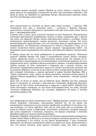 осветления нервов, который, однако, Шребер не сумел описать в деталях. Когда
души прошли эту процедуру и вознеслись на небо, они постепенно забывают, кем
были на земле, но забывают не одинаково быстро. Значительные персоны, такие,
как Гете или Бисмарк, могут сохра-

467

нить самосознание на столетия, но никто, даже самые великие, — навсегда. Ибо
"назначение всех душ, в конечном счете, — слившись с другими душами,
возноситься в высших единствах и чувствовать себя при этом только лишь частью
Бога — преддвериями небес".
Слияние душ в массу здесь считается высшим из всех блаженств. Вспоминаются
некоторые христианские изображения: ангелы и святые, слившиеся друг с другом
так тесно, что образуют облако, иногда действительное облако, в котором, только
внимательно присмотревшись, можно различить отдельные головы. Это столь
распространенное представление, что о его значении вовсе не задумываются. А оно
подразумевает, что блаженство заключается не только в близости к Богу, но и в
тесном совместном бытии равных. Будучи названы "преддвериями небес", эти
блаженные души сплачиваются еще сильнее, действительно образуя "высшие един-
ства".
В живых людях Бог не очень разбирается. В дальнейших разделах "Памятных
записок" Шребер бросает ему упрек в неспособности понять живого человека,
точнее, правильно судить о его мыслительной деятельности. Он говорит об ос-
леплении Бога, происходящем из его непонимания человеческой природы. Он, мол,
привык иметь дело с трупами и боится подходить к живым. А вечная божественная
любовь должна, по сути, относиться к творению как к целому. Значит, тем
абсолютно совершенным существом, каким его считает большинство религий, Бог
не является. Впрочем, он все же не дал вовлечь себя в заговор против невинных лю-
дей, который, собственно, и явился причиной и ядром болезни Шребера. Ибо в
"дивно устроенном" мире, каким он всегда рисовался, внезапно возник раскол. В
царстве Божьем разразился тяжкий кризис, тесно связанный с личной судьбой
Шребера.
Дело идет не более не менее, как об убийстве души. Шребер уже был однажды
болен и находился на лечении у лейп-цигского психиатра профессора Флехсига.
Через год он был сочтен излечившимся и вернулся к своей работе. Шребер был
очень благодарен психиатру, но еще более благодарной была его жена, которая
"почитала профессора Флехсига как человека, вернувшего ей мужа, и поэтому
постоянно держала пор-

468

трет профессора на своем письменном столе". Шребер прожил с женой после этого
восемь здоровых, счастливых, заполненных работой лет. За это время ему
неоднократно попадался на глаза портрет профессора на рабочем столе жены, что,
как оказалось, его очень заботило, хотя сам он этого ясно еще не осознавал. Но
когда он заболел снова, и обратились, естественно, к Флехсигу, который однажды
уже сумел справиться с болезнью, оказалось, что фигура психиатра в сознании
Шребера выросла до опасно огромных размеров.
Возможно, Шребер, который был судьей и сам обладал определенным авторитетом,
втайне затаил обиду на Флехси-га, во власти которого находился целый год. Теперь,
вновь оказавшись в его власти, он его просто возненавидел. У него сложилось
убеждение, что Флехсиг вознамерился убить или украсть его душу. Представление о
том, что можно похитить душу другого человека, старо, как мир, и широко
 