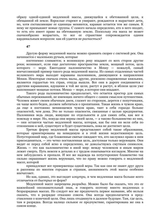 образу одной-единой медленной массы, движущейся к обетованной цели, к
обещанной ей земле. Взрослые стареют и умирают, рождаются и вырастают дети,
но, хотя составляющие ее единицы меняются, караван остается тем же самым. К
нему не примыкают новые группы. С самого начала определено, кто в него входит,
то есть кто имеет право на обетованную землю. Поскольку эта масса не может
скачкообразно возрастать, то все ее странствие сопровождается одним
кардинальным вопросом: как ей удается не распасться?

     47

      Другую форму медленной массы можно сравнить скорее с системой рек. Она
начинается с маленьких ручьев, которые
      постепенно сливаются; в возникшую реку впадают со всех сторон другие
реки; возникает, если еще достаточно пространства земли, мощный поток, цель
которого — море. Ежегодное паломничество в Мекку — пожалуй, самый
впечатляющий пример такого рода медленной массы. Из самых отдаленных частей
исламского мира выходят караваны паломников, движущиеся в направлении
Мекки. Некоторые сначала очень малы, другие, роскошно снаряженные князьями,
являются гордостью тех стран, откуда вышли. Все они в дороге соединяются с
другими караванами, идущими к той же цели, растут и растут, и вблизи цели уже
напоминают мощные потоки. Мекка — море, в которое они впадают.
      Такого рода паломничество предполагает, что остается простор для самых
обычных переживаний, не имеющих ничего общего с самим смыслом путешествия.
Человек живет своим обычным днем, глазеет по сторонам, дерется с попутчиками,
он чаще всего беден, должен заботиться о пропитании. Такая жизнь в чужом краю,
да еще в постоянно меняющемся чужом краю, таит в себя гораздо больше
опасностей, чем дома. Это не только опасности, связанные с целью предприятия.
Паломники ведь люди, живущие по отдельности и для самих себя, как все и
повсюду в мире. Но, покуда они верны своей цели, — а таково большинство из них,
— они остаются частью медленной массы, которая, как бы они ни вели себя по
отношению к ней, существует и будет существовать, пока не достигнет цели.
      Третью форму медленной массы представляют собой такие образования,
которые ориентированы на невидимую и в этой жизни недостижимую цель.
Потусторонний мир, где блаженные святые ожидают тех, кто заслужил право к ним
присоединиться, — это четко поставленная цель, доступная только верующим. Они
видят ее перед собой ясно и определенно, не довольствуясь смутным символом.
Жизнь — это как паломничество в иной мир: между человеком и иным миром
лежит смерть. Путь неясен в деталях и с трудом охватывается взглядом. Многие на
нем заблудились и пропали. И все же надежда на потустороннее блаженство так
сильно окрашивает жизнь верующих, что по праву можно говорить о медленной
массе, которой
      принадлежат все приверженцы одной веры. Так как они не знают друг друга
и рассеяны по многим городам и странам, анонимность этой массы особенно
впечатляет.
      Но как, однако, это выглядит изнутри, и чем медленная масса больше всего
отличается от быстрых ее форм?
      Медленной массе запрещена разрядка. Можно было бы сказать, что это ее
важнейший опознавательный знак, и говорить поэтому вместо медленных о
безразрядных массах. Но следует все же предпочесть первое название, ибо нельзя
сказать, что в разрядке отказано совсем. Она всегда предполагается в пред-
ставлении о конечной цели. Она лишь отодвинута в далекое будущее. Там, где цель,
там и разрядка. Всегда налицо сильное ее предчувствие, гарантирована же она в
самом конце.
 