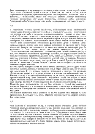 Бога сталкиваются с интересами отдельного человека или группы людей, может
быть, даже обитателей целой планеты, в Боге так же, как в любом другом
одушевленном существе, просыпается чувство самосохранения. Вспомним Содом и
Гоморру!..." "Немыслимо, чтобы Бог отказался уделить любому единичному
человеку положенную ему долю блаженства, поскольку любое умножение
"преддверий небес" служит лишь тому, чтобы увеличивать его собственную власть

475

и упрочивать оборону против опасностей, возникающих из-за приближения
человечества. Столкновения интересов Бога и отдельного человека — при условии,
что человек ведет себя в согласии с мировым порядком, — просто не может про-
изойти". Если в его случае это столкновение интересов все же произошло, так это
совершенно своеобразное явление в мировой истории, которое никогда больше не
повторится. Он пишет о "восстановлении единоличной власти Бога на небесах"; о
"своего рода союзнических отношениях флехси-говой души с частями Бога",
направляющими против него свои острия; возникшее по причине этого союза
изменение баланса сил сохраняется, по существу, вплоть до нынешнего дня. Он
упоминает о "колоссальных силах со стороны всемогущего Бога" и о
"бесперспективности сопротивления" со своей стороны. Он высказывает догадку о
том, что "властные полномочия профессора Флехсига, как управляющего одной из
божьих провинций, простерлись, должно быть, вплоть до Америки". То же самое,
кажется, относится к Англии. Упоминается венский врач по нервным болезням,
который "очевидно, представляет интересы Бога в другой божьей провинции, а
именно в славянских областях Австрии". Между ним и профессором Флехсигом
завязалась борьба за власть.
Из этих цитат, которые взяты из очень далеко отстоящих друг от друга частей
памятных записок, возникает совершенно ясный образ Бога: он есть ни что иное,
как властитель. В его державе имеются провинции и партии. Его интересы,
обозначенные кратко и отчетливо, состоят в усилении его собственной власти.
Именно поэтому, а не по какой иной причине, он ни одному человеку не откажет в
причитающейся тому доле блаженства. Неудобных людей он уберет со своей
дороги. Ошибиться здесь невозможно: этот Бог сидит в центре своей политики как
паук в центре паутине. А отсюда недалеко и до собственной политики Шребера.
Пожалуй, надо предупредить, что он был воспитан в старой протестантской
традиции Саксонии и с недоверием воспринимал стремление к обращению в
католицизм. Его первое высказывание о немцах связано с победоносной войной
1870/71 гг.
Он получил достаточно ясные указания на то, что суровая зима 1870/71 гг. была
организована Богом для того, чтобы обратить военную удачу на сторону немцев.
Бог также прояв-

476

ляет слабость к немецкому языку. В период своего очищения души изучают
"основной язык", на котором изъясняется сам Бог: это немножко старомодный, но
мощный "дойч". Это, конечно, не означает, что блаженство предназначается только
для немцев. Но тем не менее в Новое время — от Реформации, а может быть, даже
от переселения народов — именно немцы являются избранным народом Божьим,
чьим языком Бог по преимуществу пользуется. Избранные народы Божьи сменяли
друг друга в ходе истории в зависимости от того, какой из них проявлял больше
нравственной добродетели. Это были древние евреи, потом персы, потом греко-
романские народы и, наконец, немцы.
 