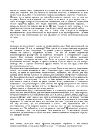 нечего и желать. Надо постараться вычленить их из целостности созданного им
мира, его "безумия", как это принято по старинке называть, и переложить на наш
привычный язык. При этом неизбежно часть их своеобразия окажется утраченной.
Прежде всего нужно указать на принудительность мыслей, как он сам это
называет. В нем царило спокойствие только тогда, когда он разговаривал вслух;
тогда все вокруг замирало, и создавалось впечатление, что он движется среди одних
только бродячих трупов. Все люди: пациенты, обслуживающий персонал, —
казалось, полностью теряли дар речи. Но как только он сам умолкал, в нем
пробуждались голоса, понуждающие его к беспрестанной мыслительной работе.
Их целью было не давать ему сна и покоя. Они говорили и говорили
безостановочно, было невозможно их не услышать или проигнорировать. Он был
обречен все это воспринимать и во все вдумываться. Голоса использовали разные
методы,

483

применяя их вперемежку. Одним из самых излюбленных был адресованный ему
прямой вопрос: "О чем ты думаешь?" Ему совсем не хотелось отвечать, но смолчи
он, отвечали за него, например: "Он должен думать о мировом порядке!" Такие
ответы он называл "подделкой мыслей". Но его не только подвергали
инквизиторским расспросам, но пытались принудить к определенным ходам
мысли. Уже вопросы, пытавшиеся вторгнуться в его тайное, вызывали
раздражение; насколько сильнее оно было от ответов, предписывавших ему
направление мыслей! Вопрос и приказ равным образом нарушали его личную
свободу. Оба — хорошо известные орудия власти, он сам как судья умел ими
прекрасно пользоваться.
Его принуждали разнообразно и изобретательно. Подвергали допросу, навязывали
мысли, составляли катехизис из его собственных фраз, контролировали каждую
мысль, не давая ей проскочить незамеченной, проверяли, что значит для него
каждое слово. Перед голосами он оказывался полностью внутренне обнаженным.
Все было рассмотренным, вытащенным на белый свет. Он был объектом для власти,
стремящейся к всеведению. Но хотя он был вынужден так много отдать, он
отказывался сдаться. Одной из форм защиты было упражнение собственного
всеведения. Он демонстрировал себе самому, как прекрасно работает его память:
учил наизусть стихи, громко считал по-французски, перечислял всех русских
губернаторов и все французские департаменты.
Под сохранением рассудка он подразумевал в основном сохранение содержимого
своей памяти, важнее всего для него была неприкосновенность слов. Нет шорохов,
которые не были бы голосами; мир полон слов. Железные дороги, птицы, пароходы
говорят. Когда у него у самого нет слов и он молчит, сразу же начинают говорить
другие. Между словами ничего нет. Покой, о котором он упоминает и к которому
стремится, был бы ни чем иным, как свободой от слов. Однако ее нигде нет. Все,
что ему является, тут же сообщается в словах. Как вредоносные, так и
излечивающие лучи одарены языком и так же, как он сам, принуждены им
пользоваться. "Не забывайте, что лучи должны говорить!" Невозможно преувели-
чить значение слов для параноика. Они повсюду как бесчисленные мелкие
насекомые, они повсюду как оклик часового. Они сплачиваются в мировой порядок,
вне которого не оста-

484

ется ничего. Пожалуй, самая крайняя тенденция паранойи — это полное
схватывание мира словами, как будто бы язык — это кулак, а в нем зажат мир.
 