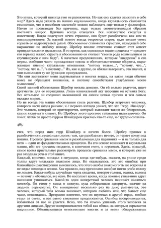 Это кулак, который никогда уже не разожмется. Но как ему удается замкнуть в себе
мир? Здесь надо указать на манию каузальности, когда каузальность становится
самоцелью, что в подобном масштабе можно наблюдать еще только у философов.
Ничто не происходит без причины, надо только соответствующим образом
поставить вопрос. Причина всегда отыщется. Все неизвестное сведется к
известному. Когда подступит нечто странное, оно будет разоблачено как кем-то
инспирированное. За маской нового всегда откроется старое, надо только уметь
сорвать ее недрогнувшей рукой. Обоснование становится страстью, находящей себе
выражение по любому поводу. Шребер вполне отчетливо сознает этот аспект
принудительного мышления. В то время, как описанные выше процессы — предмет
его горьких жалоб, страсть к обоснованию он считает "своего рода возмещением за
случившуюся с ним беду". К начатым предложениям, которые "внедрены" в его
нервы, особенно часто принадлежат союзы и обстоятельственные обороты, выра-
жающие именно каузальные отношения: "потому только...", "потому, что...",
"потому, что я...", "а поэтому..." Их, как и другие, он обязан завершать, это значит, и
они выполняют ту же функцию принуждения.
"Но они заставляют меня задумываться о многих вещах, на какие люди обычно
вовсе не обращают внимания, и поэтому способствуют углублению моего
мышления".
Своей манией обоснования Шребер весьма доволен. Он ей сильно радуется, ищет
аргументы для ее оправдания. Лишь изначальный акт творения он оставил Богу.
Все остальное он соединил выкованной им самим цепью причин и тем самым
овладел миром.
Но не всегда эта мания обоснования столь разумна. Шребер встречает человека,
которого часто видел раньше, и с первого взгляда узнает, что это "герр Шнайдер".
Это человек, который не притворяется, который выглядит таким же безвредным,
каким является и слывет. Но Шреберу этого простого узнавания недостаточно. Он
хочет, чтобы за просто герром Шнайдером крылось что-то еще, и с трудом соглаша-

485

ется, что перед ним герр Шнайдер и ничего более. Шребер привык к
разоблачениям, срываниям масок: там, где разоблачать нечего, он теряет почву под
ногами. Процесс срывания масок и разоблачения для параноика — и не только для
него — один из фундаментальных процессов. На его основе возникает и каузальная
мания, ибо все причины сводятся, в конечном счете, к персонам. Здесь, пожалуй,
самое время пристальнее рассмотреть процессы срывания масок, о которых уже не
раз заходила речь в этой книге.
Каждый, конечно, попадал в ситуации, когда где-нибудь, скажем, на улице среди
толпы вдруг мелькало знакомое лицо. Но оказывалось, это это ошибка: при
ближайшем рассмотрении выяснялось, что этого якобы знакомого ты не встречал и
не видал никогда в жизни. Как правило, над причинами ошибки никто особо голову
не ломает. Какая-нибудь случайная черта сходства, поворот головы, осанка, волосы
— потому и обознался, все ясно. Но наступает время, когда ложные узнавания вдруг
начинают умножаться. Какой-то один конкретный человек начинает являться
повсюду. Он стоит у входа в пивную, куда собираешься завернуть, маячит на
людном перекрестке. Он выныривает несколько раз на дню; разумеется, это
человек, который тебя весьма занимает, которого любишь или, что бывает еще
чаще, ненавидишь. Прекрасно известно, что он переехал в другой город, вообще
уехал за океан, и все равно узнавания продолжаются. Ошибка воспроизводится,
избавиться от нее не удается. Ясно, что ты хочешь узнавать этого человека за
другими лицами. Другие воспринимаются тобой как обман, за которым скрывается
подлинное. Обманываешься относительно многих и за всеми обнаруживаешь
 