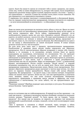 одного. Будто бы какая-то заноза не оставляет тебя в покое: срываешь, как маски,
сотни лиц, чтобы за ними обнаружилось то, которое тебе нужно. Если попробовать
определить различие между одним и сотней, придется сказать: эта сотня — чужие, а
это единственное — знакомо. Словно бы человек готов узнать только знакомое. Но
оно скрывается, и его приходится отыскивать в чужом.
У параноика этот процесс выступает в концентрированной и обостренной форме.
Сам он страдает недостаточностью превращения, которая излучается его персоной
— во всем неизменнейшей из неизменного — и обволакивает весь мир.

486

Даже на самом деле различное он пытается счесть одним и тем же. Врага он умеет
раскусить во всех его многобразных проявлениях. Какую бы маску он ни сорвал, за
ней всегда скрывается враг. Из-за тайны, скрывающейся повсюду, из-за
необходимости срывать маски все для него становится маской. Обмануть его не
удается, он видит насквозь: многое есть один. По мере закостеневания его системы
в мире становится все меньше и меньше признаваемых фигур, продолжает су-
ществовать лишь то, что участвует в игре его безумия. Все обосновывается на один и
тот же манер и обосновывается до самой последней основы. В конце концов
остается только он и то, чем он владеет.
По сути дела, речь здесь идет о процессе, противоположном превращению.
Разоблачение и срывание масок вполне можно определить как обратное
превращение. Кто-то насильственным образом возвращен к самому себе, втиснут
обратно в ту позицию, в то положение, которое сочтено было не просто
подходящим, но подлинным, естественным его положением. Тот, кто проводит
обратное превращение, сначала выступает как зритель: все начинается с
наблюдения за превращениями людей друг в друга. Некоторое время он, возможно,
присматривается к игре масок, хотя и относится к этому неодобрительно,
удовольствия она ему не доставляет. Вдруг он выкрикивает "Стоп!", и оживленный
процесс застопоривается. Потом следует команда "Долой маски!", и каждый
мгновенно оказывается тем, кто он есть на самом деле. После этого дальнейшие
превращения запрещены. Представлению конец. Маски стали прозрачными. Этот
процесс обратного превращения редко выступает в чистом виде потому, что чаще
всего он окрашен тонами враждебности. Маски ставят себе целью обмануть
параноика. Их превращения — не просто игра, в них имеется интерес. Сохранение
тайны им важнее всего прочего. Зачем все это, чем они притворяются, в конечном
счете, неважно, важно, что они хотят остаться неузнанными. Контратака
окруженного, приводящая к срыванию масок, разяща и эффектна, она столь
стремительна и впечатляюща, что легко забыть, что же предшествовало пре-
вращению.
"Памятные записки" Шребера подводят здесь вплотную к сути дела. Он вспоминает
начало болезни, "святое время",

487

когда его состояние еще не стабилизировалось. В первый год он был временно — на
одну-две недели — помещен в маленькую частную лечебницу, которую по подсказке
голосов называл "Чертовой кухней". То было время, как он говорит, "лихих
проделок". Его мания еще не вызрела, не окрепла; он пережил там множество
превращений и разоблачений, которые, пожалуй, лучше всего иллюстрируют наши
заметки.
"Дни я проводил в основном в общей гостиной, через которую в обоих
направлениях шел поток других, мнимых пациентов больницы. Кажется,
 